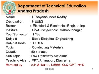9EE105.33 1
Name : P. Shyamsunder Reddy
Designation : HEEES
Branch : Electrical & Electronics Engineering
Institute : Govt. Polytechnic, Mahabubnagar
Year/Semester : I Year
Subject : Basic Electrical Engineering
Subject Code : EE105
Topic : Conducting Materials
Duration : 50 minutes
Sub Topic : Low Resistivity Materials
Teaching Aids : PPT, Animation, Diagrams
Revised by : A.K.Srikanth, L/EEE, Q.Q.GPT, HYD
 