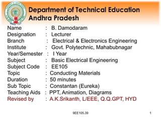9EE105.39 1
Name : B. Damodaram
Designation : Lecturer
Branch : Electrical & Electronics Engineering
Institute : Govt. Polytechnic, Mahabubnagar
Year/Semester : I Year
Subject : Basic Electrical Engineering
Subject Code : EE105
Topic : Conducting Materials
Duration : 50 minutes
Sub Topic : Constantan (Eureka)
Teaching Aids : PPT, Animation, Diagrams
Revised by : A.K.Srikanth, L/EEE, Q.Q.GPT, HYD
 