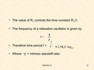9EE306.79 12
• The value of R1 controls the time constant R1 C.
• The frequency of a relaxation oscillator is given by
• Therefore time period t =
• Where ‘ŋ’ = Intrinsic standoff ratio
t
1
f =
2.3R1C log10

1
1
ŋ
 