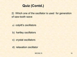 9EE306.79 16
Quiz (Contd.)
2) Which one of the oscillator is used for generation
of saw-tooth wave
a) colpitt’s oscillators
b) hartley oscillators
c) crystal oscillators
d) relaxation oscillator
 