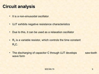 9EE306.79 9
Circuit analysis
Circuit analysis
• It is a non-sinusoidal oscillator
• UJT exhibits negative resistance characteristics
• Due to this, it can be used as a relaxation oscillator
• R1 is a variable resistor, which controls the time constant
R1C.
• The discharging of capacitor C through UJT develops saw-tooth
wave form
 