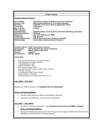 Project Details
Implementation Project 1:
Client Name : Heera Exim (Export & Import Furniture company)
Project Title : SAP Implementation for Travelling Industry
Duration : 3 Months (from June 2010 to September 2010)
Team Size : 4 Members
No. of Users : 8 Users
ERP/ Modules
Implemented : Administration, Finance, Sales, Purchase, Banking, Inve ntory
Operating System : Windows
Database : Microsoft SQL Server 2005
Languages : SQL Queries
Tools & Application : SAP Project, Ms Excel, Ms Word, Sql 2005
Methodology : Accelerator Implementation Program
Company Name : ICMC Corporation, Chennai
Designation : SAP Consultant for Group Companies
Duration : March 2010 to May 2010
Project : Support
Environment : SAP B1 2007B
Job Profile:
◦ Business Process Study & Scenarios Mapping
◦ Understanding User Requirements
◦ Troubleshooting in SAP
◦ Issues Handling in SAP
◦ Print Layout Design (PLD’s)
◦ SQL Queries with the help of SAP queries manager
◦ End User Training
◦ Creating User Defied Fields & tables
◦ Customizations of Reports
◦ Scheduling Backup’s & Monitoring SAP Servers
July 2009 – Jan 2010
Worked as “EDP In charge” with Ganesh Cars Pvt Ltd,Vellore
Roles and Responsibilities
 Handling DMS Software (Dealer Management System)
 Hardware and Software related issues rectification.
Oct 2007 – June 2009
 Worked as “Process Associate” with Accenture Service Pvt Ltd (MNC), Chennai
Roles and Responsibilties:
 Worked in Health Insurance sector for US Insurance Company. Maintained US Customer
Database and attend the Customer Queries.
 