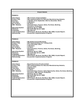 Project Details
Project 1:
Client Name : JMI Frictech, Sriperambathur
Project Title : SAP Implementation for Discrete Manufacturing Industry
Duration : 2 Months (from September 2014 to December 2013)
Team Size : 4 Members
No. of Users : 40 Users
ERP/ Modules : Administration, Finance, Sales, Purchase, Banking,
Inventory, Production
Operating System : Windows Server 2008
Database : Microsoft SQL Server 2008
Languages : SQL Queries
Tools & Application : SAP Project, Ms Excel, Ms Word, SQL 2008, Crystal Report.
Methodology : Accelerator Implementation Program
Project 2:
Client Name : OM Sakthi Cement Marketing
Project Title : SAP Implementation for Trading Units
Duration : From December 2014
Team Size : 4 Members
No. of Users : 13 Users
ERP/ Modules : Administration, Finance, Sales, Purchase, Banking,
Inventory
Operating System : Windows Server 2008
Database : Microsoft SQL Server 2008
Languages : SQL Queries
Tools & Application : SAP Project, Ms Excel, Ms Word, SQL 2008, Crystal Report.
Methodology : Accelerator Implementation Program
Project 3:
Client Name : Ravel Electronics Private Limited
Project Title : SAP Implementation for Discrete Manufacturing Industry
Duration : January 2015
Team Size : 4 Members
No. of Users : 17 Users
ERP/ Modules : Administration, Finance, Sales Opportunity, Sales, Purchase, Banking,
Inventory, MRP, Service, Production
Operating System : Windows Server 2008
Database : Microsoft SQL Server 2008
Languages : SQL Queries
Tools & Application : SAP Project, Ms Excel, Ms Word, SQL 2008, Crystal Report.
Methodology : Accelerator Implementation Program
 