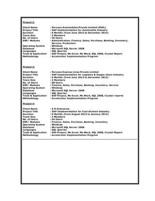 Project 2:
Client Name : Parveen Automobiles Private Limited (PAPL)
Project Title : SAP Implementation for Automobile Industry
Duration : 6 Months (from June 2013 to December 2013)
Team Size : 2 Members
No. of Users : 20 Users
ERP/ Modules : Administration, Finance, Sales, Purchase, Banking, Inventory,
Service, Production
Operating System : Windows
Database : Microsoft SQL Server 2008
Languages : SQL Queries
Tools & Application : SAP Project, Ms Excel, Ms Word, SQL 2008, Crystal Report
Methodology : Accelerator Implementation Program
Project 3:
Client Name : Parveen Express Lines Private Limited
Project Title : SAP Implementation for Logistics & Supply Chain Industry
Duration : 6 Months (from June 2013 to December 2013)
Team Size : 2 Members
No. of Users : 08 Users
ERP/ Modules : Finance, Sales, Purchase, Banking, Inventory, Service
Operating System : Windows
Database : Microsoft SQL Server 2008
Languages : SQL Queries
Tools & Application : SAP Project, Ms Excel, Ms Word, SQL 2008, Crystal reports
Methodology : Accelerator Implementation Program
Project 4:
Client Name : A B Enterprise
Project Title : SAP Implementation for Fuel division Industry
Duration : 6 Months (from August 2013 to January 2014)
Team Size : 3 Members
No. of Users : 04 Users
ERP/ Modules : Finance, Sales, Purchase, Banking, Inventory
Operating System : Windows
Database : Microsoft SQL Server 2008
Languages : SQL Queries
Tools & Application : SAP Project, Ms Excel, Ms Word, SQL 2008, Crystal Report
Methodology : Accelerator Implementation Program
 
