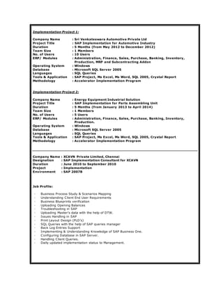 Implementation Project 1:
Company Name : Sri Venkateswara Automotive Private Ltd
Project Title : SAP Implementation for Automotive Industry
Duration : 5 Months (from May 2012 to December 2012)
Team Size : 1 Members
No. of Users : 10 Users
ERP/ Modules : Administration, Finance, Sales, Purchase, Banking, Inventory,
Production, MRP and Subcontracting Addon
Operating System : Windows
Database : Microsoft SQL Server 2005
Languages : SQL Queries
Tools & Application : SAP Project, Ms Excel, Ms Word, SQL 2005, Crystal Report
Methodology : Accelerator Implementation Program
Implementation Project 2:
Company Name : Energy Equipment Industrial Solution
Project Title : SAP Implementation for Parts Assembling Unit
Duration : 5 Months (from January 2013 to April 2014)
Team Size : 1 Members
No. of Users : 5 Users
ERP/ Modules : Administration, Finance, Sales, Purchase, Banking, Inventory,
Production.
Operating System : Windows
Database : Microsoft SQL Server 2005
Languages : SQL Queries
Tools & Application : SAP Project, Ms Excel, Ms Word, SQL 2005, Crystal Report
Methodology : Accelerator Implementation Program
Company Name : XCAVN Private Limited, Chennai
Designation : SAP Implementation Consultant for XCAVN
Duration : June 2010 to September 2010
Project : Implementation
Environment : SAP 2007B
Job Profile:
◦ Business Process Study & Scenarios Mapping
◦ Understanding Client End User Requirements
◦ Business Blueprints verification
◦ Uploading Opening Balances
◦ Troubleshooting in SAP
◦ Uploading Master’s data with the help of DTW.
◦ Issues Handling in SAP
◦ Print Layout Design (PLD’s)
◦ SQL Queries with the help of SAP queries manager
◦ Back Log Entries Support
◦ Implementing & Understanding Knowledge of SAP Business One.
◦ Configuring Database in SAP Server.
◦ Handling Client Queries.
◦ Daily updated implementation status to Management.
 