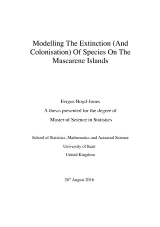 Modelling The Extinction (And
Colonisation) Of Species On The
Mascarene Islands
Fergus Boyd-Jones
A thesis presented for the degree of
Master of Science in Statistics
School of Statistics, Mathematics and Actuarial Science
University of Kent
United Kingdom
26th
August 2016
 