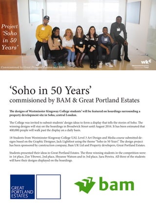 ‘Soho in 50 Years’
commisioned by BAM & Great Portland Estates
The designs of Westminster Kingsway College students’ will be featured on hoardings surrounding a
property development site in Soho, central London.
The College was invited to submit students’ design ideas to form a display that tells the stories of Soho. The
winning designs will stay on the hoardings in Broadwick Street until August 2016. It has been estimated that
400,000 people will walk past the display on a daily basis.
18 Students from Westminster Kingsway College UAL Level 3 Art Design and Media course submitted de-
signs based on the Graphic Designer, Jack Lightfoot using the theme “Soho in 50 Years”. The design project
has been sponsored by construction company, Bam UK Ltd and Property developers, Great Portland Estates.
Students presented their ideas to Great Portland Estates. The three winning students in the competition were:
in 1st place, Zoe Yibowei, 2nd place, Shyanne Watson and in 3rd place, Sara Pereira. All three of the students
will have their designs displayed on the hoardings.
 