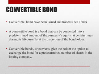 CONVERTIBLE BOND
• Convertible bond have been issued and traded since 1880s
• A convertible bond is a bond that can be converted into a
predetermined amount of the company's equity at certain times
during its life, usually at the discretion of the bondholder.
• Convertible bonds, or converts, give the holder the option to
exchange the bond for a predetermined number of shares in the
issuing company.
 