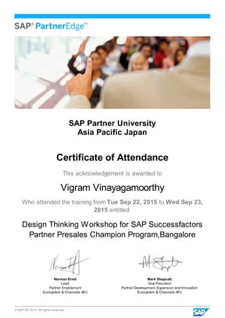 © SAP SE 2014. All rights reserved
SAP Partner University
Asia Pacific Japan
Certificate of Attendance
This acknowledgement is awarded to
Vigram Vinayagamoorthy
Who attended the training from Tue Sep 22, 2015 to Wed Sep 23,
2015 entitled:
Design Thinking Workshop for SAP Successfactors
Partner Presales Champion Program,Bangalore
Norman Ernst
Lead
Partner Enablement
Ecosystem & Channels APJ
Mark Shapcott
Vice President
Partner Development, Expansion and Innovation
Ecosystem & Channels APJ
 
