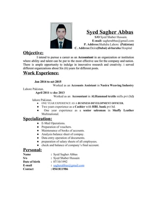    
   
                                             ​Syed Sagher Abbas   
                                      ​                                                       S/O ​Syed Shaber Hussain.   
E­mail: ​sagherabbas@gmail.com 
P. Address:​Shahdra Lahore​  (Pakistan) 
                                                                   C. Address:​Deira​(Dubai) al­baraha ​Hospital 
Objective​: 
I intend to pursue a career as an ​Accountant in an organization or institution                             
where ability and talent can be put to the most effective use for the company and nation.                                 
There is ample opportunity to indulge in innovative research and creativity. i served                         
different organizations about Six (6) years for different posts. 
Work Experience​: 
 
               Jan 2014 to oct 2015 
​Worked as an ​Accounts Assistant ​in Nasira Weaving Industry                   
Lahore Pakistan. 
          April 2011 ​to ​dec 2013 
Worked as an Accountant in ​Al.Hammad textile ​mills pvt (ltd​)                        
lahore Pakistan. 
● ONE YEAR EXPERIENCE AS A ​BUSINESS DEVELOPMENT OFFICER. 
● Two years experience as a ​Cashier​ with ​HBL bank​ pvt ltd. 
● One year experience as a ​senior salesman in ​Shaffy Leather                     
Multinational. 
Specialization: 
● E­Mail Operations. 
● Preparation of vouchers. 
● Maintenance of books of accounts. 
● Analysis balance sheet of compay. 
● Data entry operation of documents. 
● preparation of salary sheets of all employees. 
● check and balance of company’s final account. 
Personal: 
Name :​  Syed Sagher Abbas 
S/o :  ​Syed Shaber Hussain 
Date of birth :​  07/10/1992 
E­mail :  ​sagherabbas@gmail.com 
Contact : 0561811986 
 
 
 
 