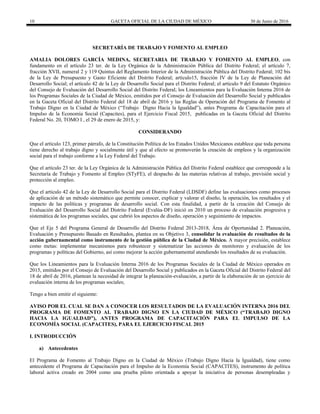 10 GACETA OFICIAL DE LA CIUDAD DE MÉXICO 30 de Junio de 2016
SECRETARÍA DE TRABAJO Y FOMENTO AL EMPLEO
AMALIA DOLORES GARCÍA MEDINA, SECRETARIA DE TRABAJO Y FOMENTO AL EMPLEO, con
fundamento en el artículo 23 ter. de la Ley Orgánica de la Administración Pública del Distrito Federal; el artículo 7,
fracción XVII, numeral 2 y 119 Quintus del Reglamento Interior de la Administración Pública del Distrito Federal; 102 bis
de la Ley de Presupuesto y Gasto Eficiente del Distrito Federal; artículo15, fracción IV de la Ley de Planeación del
Desarrollo Social; el artículo 42 de la Ley de Desarrollo Social para el Distrito Federal; el artículo 9 del Estatuto Orgánico
del Consejo de Evaluación del Desarrollo Social del Distrito Federal; los Lineamientos para la Evaluación Interna 2016 de
los Programas Sociales de la Ciudad de México, emitidos por el Consejo de Evaluación del Desarrollo Social y publicados
en la Gaceta Oficial del Distrito Federal del 18 de abril de 2016 y las Reglas de Operación del Programa de Fomento al
Trabajo Digno en la Ciudad de México (“Trabajo Digno Hacia la Igualdad”), antes Programa de Capacitación para el
Impulso de la Economía Social (Capacites), para el Ejercicio Fiscal 2015, publicadas en la Gaceta Oficial del Distrito
Federal No. 20, TOMO I , el 29 de enero de 2015, y:
CONSIDERANDO
Que el artículo 123, primer párrafo, de la Constitución Política de los Estados Unidos Mexicanos establece que toda persona
tiene derecho al trabajo digno y socialmente útil y que al efecto se promoverán la creación de empleos y la organización
social para el trabajo conforme a la Ley Federal del Trabajo.
Que el artículo 23 ter. de la Ley Orgánica de la Administración Pública del Distrito Federal establece que corresponde a la
Secretaría de Trabajo y Fomento al Empleo (STyFE), el despacho de las materias relativas al trabajo, previsión social y
protección al empleo.
Que el artículo 42 de la Ley de Desarrollo Social para el Distrito Federal (LDSDF) define las evaluaciones como procesos
de aplicación de un método sistemático que permite conocer, explicar y valorar el diseño, la operación, los resultados y el
impacto de las políticas y programas de desarrollo social. Con esta finalidad, a partir de la creación del Consejo de
Evaluación del Desarrollo Social del Distrito Federal (Evalúa-DF) inició en 2010 un proceso de evaluación progresiva y
sistemática de los programas sociales, que cubrió los aspectos de diseño, operación y seguimiento de impactos.
Que el Eje 5 del Programa General de Desarrollo del Distrito Federal 2013-2018, Área de Oportunidad 2. Planeación,
Evaluación y Presupuesto Basado en Resultados, plantea en su Objetivo 3, consolidar la evaluación de resultados de la
acción gubernamental como instrumento de la gestión pública de la Ciudad de México. A mayor precisión, establece
como metas: implementar mecanismos para robustecer y sistematizar las acciones de monitoreo y evaluación de los
programas y políticas del Gobierno, así como mejorar la acción gubernamental atendiendo los resultados de su evaluación.
Que los Lineamientos para la Evaluación Interna 2016 de los Programas Sociales de la Ciudad de México operados en
2015, emitidos por el Consejo de Evaluación del Desarrollo Social y publicados en la Gaceta Oficial del Distrito Federal del
18 de abril de 2016, plantean la necesidad de integrar la planeación-evaluación, a partir de la elaboración de un ejercicio de
evaluación interna de los programas sociales;
Tengo a bien emitir el siguiente:
AVISO POR EL CUAL SE DAN A CONOCER LOS RESULTADOS DE LA EVALUACIÓN INTERNA 2016 DEL
PROGRAMA DE FOMENTO AL TRABAJO DIGNO EN LA CIUDAD DE MÉXICO (“TRABAJO DIGNO
HACIA LA IGUALDAD”), ANTES PROGRAMA DE CAPACITACIÓN PARA EL IMPULSO DE LA
ECONOMÍA SOCIAL (CAPACITES), PARA EL EJERCICIO FISCAL 2015
I. INTRODUCCIÓN
a) Antecedentes
El Programa de Fomento al Trabajo Digno en la Ciudad de México (Trabajo Digno Hacia la Igualdad), tiene como
antecedente el Programa de Capacitación para el Impulso de la Economía Social (CAPACITES), instrumento de política
laboral activa creado en 2004 como una prueba piloto orientada a apoyar la iniciativa de personas desempleadas y
 
