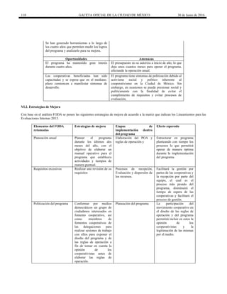 110 GACETA OFICIAL DE LA CIUDAD DE MÉXICO 30 de Junio de 2016
Se han generado herramientas a lo largo de
los cuatro años que permiten medir los logros
del programa y analizarlo para su mejora.
Oportunidades Amenazas
El programa ha mantenido gran interés
durante cuatro años.
El presupuesto no se autoriza a inicio de año, lo que
deja unos cuantos meses para operar el programa,
afectando la operación anual.
Las cooperativas beneficiadas han sido
capacitadas y se espera que en el mediano.
plazo comiencen a manifestar síntomas de
desarrollo.
El programa tiene síntomas de politización debido al
activismo social y político inherente al
cooperativismo en la Ciudad de México. Sin
embargo, en ocasiones se puede presionar social y
políticamente con la finalidad de evitar el
cumplimiento de requisitos y evitar procesos de
evaluación.
VI.2. Estrategias de Mejora
Con base en el análisis FODA se ponen las siguientes estrategias de mejora de acuerdo a la matriz que indican los Lineamientos para las
Evaluaciones Internas 2015.
Elementos del FODA
retomadas
Estrategias de mejora Etapas de
implementación dentro
del programa
Efecto esperado
Planeación anual Planear el programa
durante los últimos dos
meses del año, con el
objetivo de elaborar un
manual operativo para el
programa que establezca
actividades y tiempos de
manera puntual.
Elaboración del POA y
reglas de operación y
Estructurar en programa
planteando con tiempo los
procesos lo que permitirá
operar de manera óptima
durante la implementación
del programa
Requisitos excesivos Realizar una revisión de os
requisitos
Procesos de recepción,
Evaluación y dispersión de
los recursos.
Facilitará la gestión por
partes de las cooperativas y
la recepción por parte del
equipo, el cual es el
proceso más pesado del
programa, disminuirá el
tiempo de espera de las
cooperativas y facilitará el
proceso de gestión.
Politización del programa Conformar por medios
democráticos un grupo de
ciudadanos interesados en
fomento cooperativo, así
como miembros de
fomentos cooperativos de
las delegaciones para
realizar sesiones de trabajo
con ellos para exponer el
diseño del programa y de
las reglas de operación a
fin de tomar en cuenta la
opinión de los
cooperativistas antes de
elaborar las reglas de
operación.
Planeación del programa La participación del
movimiento cooperativo en
el diseño de las reglas de
operación y del programa
permitirá incluir en estos la
opinión de los
cooperativistas y la
legitimación de las mismas
por el medio.
 