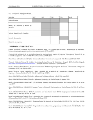 30 de Junio de 2016 GACETA OFICIAL DE LA CIUDAD DE MÉXICO 111
VI.3. Cronograma de Implementación
Actividad NOV DIC ENE FEB MAR
Planeación anual
Diseño del programa y Reglas de
operación
Sesiones de participación ciudadana
Revisión de requisitos
Operación del programa
VII. REFERENCIAS DOCUMENTALES
Consejo Nacional de Evaluación de la Política de Desarrollo Social (2013). Manual para el diseño y la construcción de indicadores.
Instrumentos principales para el monitoreo de programas sociales de México, 2013.
Cuestionario de satisfacción de las sociedades cooperativas beneficiarias con respecto al Programa “Apoyo para el Desarrollo de las
Sociedades Cooperativas de la Ciudad de México, Cooperativas CDMX 2015”.
Diario Oficial de la Federación (1994). Ley General de Sociedades Cooperativas, 3 de agosto de 1994. Reforma del 13-VIII-2009.
Directorio Estadístico Nacional de Unidades Económicas, Instituto Nacional de Estadística y Geografía (2015). Portal de búsqueda
http://www3.inegi.org.mx/sistemas/mapa/denue/. Criterios de búsqueda: cooperativas y Distrito Federal.
Gaceta Oficial del Distrito Federal (2015) “Evaluación Interna 2015 del Programa para la Promoción, Fortalecimiento e Integración
Cooperativa (PPFIC) del Ejercicio 2014”.
Gaceta Oficial del Distrito Federal (2015). “Marco Conceptual para la Definición de Criterios en la Creación y Modificación de
Programas y Acciones Sociales”, No. 69, 14 de abril de 2015, pp. 230-240.
Gaceta Oficial del Distrito Federal (2000). Ley de Desarrollo Social para el Distrito Federal, 23 de mayo 2000.
Gaceta Oficial del Distrito Federal (2006). Ley de Fomento Cooperativo del Distrito Federal, 20 de enero 2006.
Gaceta Oficial del Distrito Federal (2007). Ley de Igualdad Sustantiva entre Mujeres y Hombres en el Distrito Federal, No. 82, 15 de
mayo 2007.
Gaceta Oficial del Distrito Federal (2011). Ley para Prevenir y Eliminar la Discriminación del Distrito Federal, No. 1040, 24 de febrero
2011.
Gaceta Oficial del Distrito Federal (2016). “Lineamientos para la evaluación interna 2016 de los programas sociales de la Ciudad de
México”, No. 52, 18 de abril de 2016, pp. 45-66.
Gaceta Oficial del Distrito Federal (2014). “Lineamientos para la elaboración de las Reglas de Operación de los Programas Sociales para
el Ejercicio Fiscal 2015”, No. 1977, 31 de octubre de 2014, pp. 23-33.
Gaceta Oficial del Distrito Federal (2013). “Programa General de Desarrollo del Distrito Federal 2013-2018”, No. 1689 Tomo II, 11 de
septiembre de 2013, pp. 4-157.
Gaceta Oficial del Distrito Federal (2013). “Programa Sectorial de Desarrollo Agropecuario y Rural Sustentable 2013-2018”, No. 1969
Bis, 21 de octubre de 2014, pp. 115-133.
 