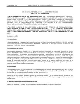 30 de Junio de 2016 GACETA OFICIAL DE LA CIUDAD DE MÉXICO 113
ADMINISTRACIÓN PÚBLICA DE LA CIUDAD DE MÉXICO
DELEGACIÓN MILPA ALTA
JORGE ALVARADO GALICIA, Jefe Delegacional en Milpa Alta, y con fundamento en los artículos 12, Fracción III,
87, 104, 105, 112 párrafo segundo y 117 del Estatuto de Gobierno del Distrito Federal; 33 de la Ley de Desarrollo Social del
Distrito Federal; 10 Fracción XII, 37, 38 y 39 Fracción XLIV, XLV y LXXI de la Ley Orgánica de la Administración
Pública del Distrito Federal; 96, 97 y 101 de la Ley de Presupuesto y Gasto Eficiente del Distrito Federal; 3 Fracción III, 25
Fracción I, 120, 122 bis, Fracción XII inciso A, F, 123 Fracción, XII, 175 Fracciones III, IV, VIII y XIII del Reglamento
Interior de la Administración Pública del Distrito Federal emite el siguiente:
AVISO POR EL CUAL SE DA A CONOCER LA EVALUACIÓN INTERNA DEL PROGRAMA SOCIAL
“PROGRAMA DE DESARROLLO SECTORIAL (PRODESEC)” QUE LLEVARÁ A CABO LA DELEGACIÓN
MILPA ALTA A TRAVÉS DE LA DIRECCIÓN DE FOMENTO ECONÓMICO Y COOPERATIVO DE LA
DIRECCIÓN GENERAL DE DESARROLLO RURAL Y ECONÓMICO SUSTENTABLE PARA EL EJERCICIO
2015.
INTRODUCCIÓN
A) Antecedentes
Año de creación del Programa: La Jefatura Delegacional en Milpa Alta, implemento del 2008 al 2014 la actividad
institucional Programa de Desarrollo Sectorial (PRODESEC) dictaminada en 2015 por el Comité de Planeación del
Desarrollo “COPLADE” como un Programa Social.
B) Alineación Programática
Este programa se encuentra alineado al eje 3.- Desarrollo Económico Sustentable del Programa de Desarrollo del Distrito
Federal 2013-2018, en el área de oportunidad 1. Suelo de conservación, con el objetivo 2 para desarrollar programas de alto
impacto económico y social para el aprovechamiento diversificado y sustentable del territorio, la conservación de los
ecosistemas, la biodiversidad y los servicios ambientales, fomentando la participación ciudadana y con la meta 2, para
incrementar la eficiencia de los recursos y de las actividades orientadas a la conservación y restauración de los ecosistemas,
área de oportunidad 4, con el objetivo 2, establecer procesos de generación y distribución de riqueza en la zona rural de la
Ciudad de México que promueva la competitividad y mejora continua de los procesos productivos en el marco de la
sustentabilidad y genere empleos vinculados a las actividades agroforestales, agropecuarias, piscícolas y turísticas,
integrado en las cadenas productivas con la meta 1.
C) Diagnostico
Según datos del INEGI (2005), la población de la Delegación presenta un índice de desarrollo humano de 0.7902, el cual es
el más bajo de la Ciudad de México (que en promedio es la entidad federativa con el índice de desarrollo humano más alto
del país: 0.8830) y es más bajo que el de la media nacional, que es de 0.7937.
En diez de sus doce poblados se registra un índice de marginación muy alta y los dos restantes presenta un índice de alta
marginación, por lo que la gran mayoría de los habitantes subsisten en condiciones precarias, por ende tienen un mala
calidad de vida.
I. Dependencia o Entidad Responsable del Programa
Delegación Milpa Alta a través de la Dirección General de Desarrollo Rural y Económico Sustentable.
 