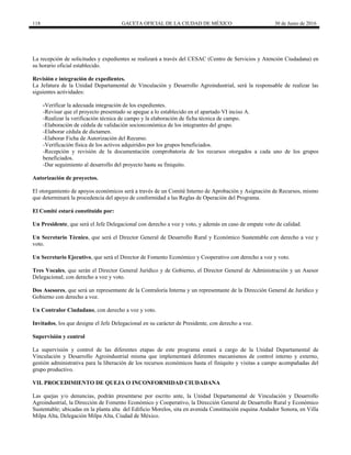 118 GACETA OFICIAL DE LA CIUDAD DE MÉXICO 30 de Junio de 2016
La recepción de solicitudes y expedientes se realizará a través del CESAC (Centro de Servicios y Atención Ciudadana) en
su horario oficial establecido.
Revisión e integración de expedientes.
La Jefatura de la Unidad Departamental de Vinculación y Desarrollo Agroindustrial, será la responsable de realizar las
siguientes actividades:
-Verificar la adecuada integración de los expedientes.
-Revisar que el proyecto presentado se apegue a lo establecido en el apartado VI inciso A.
-Realizar la verificación técnica de campo y la elaboración de ficha técnica de campo.
-Elaboración de cédula de validación socioeconómica de los integrantes del grupo.
-Elaborar cédula de dictamen.
-Elaborar Ficha de Autorización del Recurso.
-Verificación física de los activos adquiridos por los grupos beneficiados.
-Recepción y revisión de la documentación comprobatoria de los recursos otorgados a cada uno de los grupos
beneficiados.
-Dar seguimiento al desarrollo del proyecto hasta su finiquito.
Autorización de proyectos.
El otorgamiento de apoyos económicos será a través de un Comité Interno de Aprobación y Asignación de Recursos, mismo
que determinará la procedencia del apoyo de conformidad a las Reglas de Operación del Programa.
El Comité estará constituido por:
Un Presidente, que será el Jefe Delegacional con derecho a voz y voto, y además en caso de empate voto de calidad.
Un Secretario Técnico, que será el Director General de Desarrollo Rural y Económico Sustentable con derecho a voz y
voto.
Un Secretario Ejecutivo, que será el Director de Fomento Económico y Cooperativo con derecho a voz y voto.
Tres Vocales, que serán el Director General Jurídico y de Gobierno, el Director General de Administración y un Asesor
Delegacional; con derecho a voz y voto.
Dos Asesores, que será un representante de la Contraloría Interna y un representante de la Dirección General de Jurídico y
Gobierno con derecho a voz.
Un Contralor Ciudadano, con derecho a voz y voto.
Invitados, los que designe el Jefe Delegacional en su carácter de Presidente, con derecho a voz.
Supervisión y control
La supervisión y control de las diferentes etapas de este programa estará a cargo de la Unidad Departamental de
Vinculación y Desarrollo Agroindustrial misma que implementará diferentes mecanismos de control interno y externo,
gestión administrativa para la liberación de los recursos económicos hasta el finiquito y visitas a campo acompañadas del
grupo productivo.
VII. PROCEDIMIENTO DE QUEJA O INCONFORMIDAD CIUDADANA
Las quejas y/o denuncias, podrán presentarse por escrito ante, la Unidad Departamental de Vinculación y Desarrollo
Agroindustrial, la Dirección de Fomento Económico y Cooperativo, la Dirección General de Desarrollo Rural y Económico
Sustentable; ubicadas en la planta alta del Edificio Morelos, sita en avenida Constitución esquina Andador Sonora, en Villa
Milpa Alta, Delegación Milpa Alta, Ciudad de México.
 