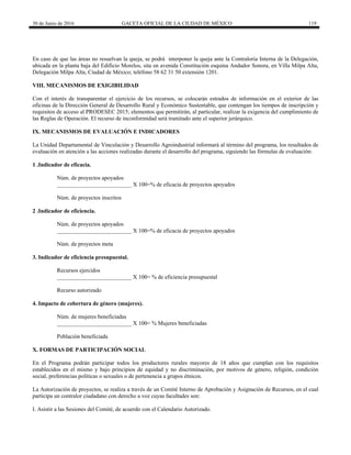 30 de Junio de 2016 GACETA OFICIAL DE LA CIUDAD DE MÉXICO 119
En caso de que las áreas no resuelvan la queja, se podrá interponer la queja ante la Contraloría Interna de la Delegación,
ubicada en la planta baja del Edificio Morelos, sita en avenida Constitución esquina Andador Sonora, en Villa Milpa Alta,
Delegación Milpa Alta, Ciudad de México; teléfono 58 62 31 50 extensión 1201.
VIII. MECANISMOS DE EXIGIBILIDAD
Con el interés de transparentar el ejercicio de los recursos, se colocarán estrados de información en el exterior de las
oficinas de la Dirección General de Desarrollo Rural y Económico Sustentable, que contengan los tiempos de inscripción y
requisitos de acceso al PRODESEC 2015; elementos que permitirán, al particular, realizar la exigencia del cumplimiento de
las Reglas de Operación. El recurso de inconformidad será tramitado ante el superior jerárquico.
IX. MECANISMOS DE EVALUACIÓN E INDICADORES
La Unidad Departamental de Vinculación y Desarrollo Agroindustrial informará al término del programa, los resultados de
evaluación en atención a las acciones realizadas durante el desarrollo del programa, siguiendo las fórmulas de evaluación:
1 .Indicador de eficacia.
Núm. de proyectos apoyados
__________________________ X 100=% de eficacia de proyectos apoyados
Núm. de proyectos inscritos
2 .Indicador de eficiencia.
Núm. de proyectos apoyados
__________________________ X 100=% de eficacia de proyectos apoyados
Núm. de proyectos meta
3. Indicador de eficiencia presupuestal.
Recursos ejercidos
__________________________ X 100= % de eficiencia presupuestal
Recurso autorizado
4. Impacto de cobertura de género (mujeres).
Núm. de mujeres beneficiadas
__________________________ X 100= % Mujeres beneficiadas
Población beneficiada
X. FORMAS DE PARTICIPACIÓN SOCIAL
En el Programa podrán participar todos los productores rurales mayores de 18 años que cumplan con los requisitos
establecidos en el mismo y bajo principios de equidad y no discriminación, por motivos de género, religión, condición
social, preferencias políticas o sexuales o de pertenencia a grupos étnicos.
La Autorización de proyectos, se realiza a través de un Comité Interno de Aprobación y Asignación de Recursos, en el cual
participa un contralor ciudadano con derecho a voz cuyas facultades son:
I. Asistir a las Sesiones del Comité, de acuerdo con el Calendario Autorizado.
 
