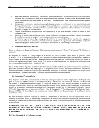 12 GACETA OFICIAL DE LA CIUDAD DE MÉXICO 30 de Junio de 2016
i. Apoyar a la población desempleada y subempleada que requiera adquirir o reconvertir su calificación o habilidades
laborales, para facilitar su colocación en un puesto de trabajo o el desarrollo de una actividad productiva por cuenta
propia, mediante cursos de capacitación de corto plazo y ayuda económica como ingreso complementario para su
manutención.
ii. Otorgar apoyo económico a la población desempleada para sustentar su participación en proyectos institucionales
de ocupación temporal o en empresas que garanticen estabilidad en la ocupación y que propicien la capacitación,
que le permita atender sus necesidades básicas, adquirir o ampliar su experiencia laboral y facilitar su proceso de
búsqueda de empleo en el sector formal.
iii. Facilitar la movilidad de la población que busca empleo a fin de que pueda acceder a vacantes de trabajo en otras
ciudades del país.
iv. Incentivar la generación de empleo por cuenta propia, mediante la entrega a emprendedores o grupos organizados
de mobiliario, maquinaria, equipo y/o herramienta, así como de asistencia técnica.
v. Contribuir al logro del trabajo digno para grupos de población en situación de exclusión socio laboral o segregados
del sector formal de la economía, mediante acciones específicas de capacitación para el trabajo, ocupación
temporal en proyectos institucionales o recursos para la realización de actividades por cuenta propia.
c) Descripción general del programa
Como se indica en las Reglas de Operación del programa evaluado, apartado “Alcances” del numeral “II. Objetivos y
alcances”:
El Programa de Fomento al Trabajo Digno en la Ciudad de México (Trabajo Digno hacia la Igualdad), antes
(CAPACITES), es un instrumento de política activa del mercado laboral orientado a fortalecer las capacidades laborales y
productivas de la población desempleada y subempleada que enfrenta problemas para insertarse en el sector formal o
realizar actividades productivas por cuenta propia. El fin último de sus acciones es que este segmento de población acceda
con oportunidad a un empleo digno y socialmente útil.
En su diseño combina la política económica (desarrollo de capacidades productivas) con la social (recursos económicos
para cubrir necesidades básicas). En la tipología de los programas sociales, incluye transferencias monetarias o materiales
(beca de capacitación, compensación a la ocupación temporal, ayuda para la movilidad, equipamiento) y la prestación de
servicios (acceso a cursos de capacitación y proyectos institucionales de ocupación temporal).
d) Vigencia del Programa Social
Este Programa durante 2015, se instrumentó mediante tres estrategias expresadas en los Subprogramas de: Capacitación
para el Trabajo (SCAPAT), Fomento al Autoempleo (SFA) y Compensación a la Ocupación Temporal y la Movilidad
(SCOTML). El Subprograma Capacitación para el Trabajo (SCAPAT), apoya a las personas buscadoras de empleo que
requieren capacitarse para facilitar su colocación o desarrollo de una actividad productiva por cuenta propia. Se implementa
a través de las siguientes modalidades de capacitación: i) Capacitación Mixta (CM); ii) Capacitación en la Práctica Laboral
(CPL), iii) Capacitación para el Autoempleo (CA), iv) Vales de Capacitación (VC), v) Capacitación a la Inclusión Socio-
Laboral (CISOL); vi) Consolidación de Iniciativas de Empleo (CIE) y vii) Evaluación para la certificación de la
competencia laboral
En 2016, se mantiene vigente el Programa de Fomento al Trabajo Digno en la Ciudad de México (Trabajo Digno hacia la
Igualdad), con algunos ajustes en sus objetivos y modalidades de atención, derivadas principalmente del hecho de que en
dicho año se pone en marcha el Programa Mi Primer Trabajo, que atiende el segmento juvenil de la población desempleada
y subempleada.
II. METODOLOGÍA DE LA EVALUACIÓN INTERNA 2016 DEL PROGRAMA DE FOMENTO AL TRABAJO
DIGNO EN LA CIUDAD DE MÉXICO (TRABAJO DIGNO HACIA LA IGUALDAD), PARA EL EJERCICIO
FISCAL 2015, ANTES PROGRAMA DE CAPACITACIÓN PARA EL IMPULSO DE LA ECONOMÍA SOCIAL
(CAPACITES)
II.1 Área Encargada de la Evaluación Interna
 