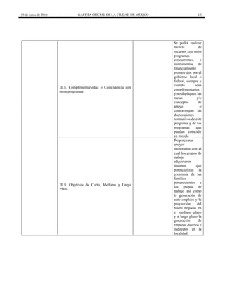 30 de Junio de 2016 GACETA OFICIAL DE LA CIUDAD DE MÉXICO 123
III.8. Complementariedad o Coincidencia con
otros programas
Se podrá realizar
mezcla de
recursos con otros
programas
concurrentes, e
instrumentos de
financiamiento
promovidos por el
gobierno local o
federal, siempre y
cuando sean
complementarios
y no dupliquen las
metas y/o
conceptos de
apoyo o
contravengan las
disposiciones
normativas de este
programa y de los
programas que
puedan coincidir
en mezcla
III.9. Objetivos de Corto, Mediano y Largo
Plazo
Proporcionar
apoyos
monetarios con el
cual los grupos de
trabajo
adquirieron
insumos que
potencializan la
economía de las
familias
pertenecientes a
los grupos de
trabajo así como
la generación de
auto empleos y la
proyección del
micro negocio en
el mediano plazo
y a largo plazo la
generación de
empleos directos e
indirectos en la
localidad
 