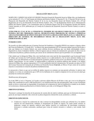 128 GACETA OFICIAL DE LA CIUDAD DE MÉXICO 30 de Junio de 2016
DELEGACIÓN MILPA ALTA
MARÍA DEL CARMEN SALAZAR ALVARADO, Directora General de Desarrollo Social en Milpa Alta, con fundamento
en los artículos 87, 112 y 117 del Estatuto de Gobierno del Distrito Federal; 15 fracción IV, 36, 37 fracción VII de la Ley de
Planeación del Desarrollo del Distrito Federal 42 de la Ley de Desarrollo Social del Distrito Federal; 64 a 69 del
Reglamento de la Ley de Desarrollo Social del Distrito Federal, 120 y 172 del Reglamento Interior de la Administración
Pública del Distrito Federal; y los Lineamientos para la Evaluación Interna 2016 de los Programas Sociales del Distrito
Federal operados en 2014, publicado por el Consejo de Evaluación del Desarrollo Social del Distrito Federal, se emite el
siguiente:
AVISO POR EL CUAL SE DA A CONOCER EL INFORME DE LOS RESULTADOS DE LA EVALUACIÓN
INTERNA 2015 DEL PROGRAMA SOCIAL, HUEHUETLATOLI PROGRAMA DE AYUDAS A PERSONAS
ADULTAS MAYORES DE 60 AÑOS O MÁS QUE VIVAN EN LA DELEGACIÓN MILPAALTA A CARGO DE LA
DIRECCIÓN DE GENERAL DE DESARROLLO SOCIAL DE LA DELEGACIÓN MILPA ALTA DEL
EJERCICIO FISCAL 2015.
INTRODUCCIÓN:
De acuerdo con datos publicados por el Instituto Nacional de Estadística y Geografía (INEGI) con respecto a algunos rubros
del Censo de Población y Vivienda 2011, "en México hay aproximadamente 687.855 personas adultas mayores de 60 años o
más, que habitan en el distrito federal, este sector enfrenta diversos problemas que van desde enfermedades crónico-
degenerativas, hasta el abandono familiar y falta de ingresos para un mínimo de manutención: gran parte de ellos viven en
condiciones de pobreza y pobreza extrema ,por carecer de los satisfactores básicos que les permitan vivir con dignidad.
Cabe señalar que la delegación Milpa Alta; está clasificada como zona rural de alta marginalidad y que la principal fuente
de trabajo que tuvieron las 6,659 personas adultas mayores en su edad productiva, fue el sector primario (trabajo en el
campo), por lo que difícilmente con la baja percepción económica, pudieron tener acceso a la educación, cultura, recreación,
deporte, esparcimiento. En este sentido, es imprescindible la aplicación de políticas públicas para atender a los adultos
mayores de Milpa Alta, quienes representan el 5.1% de la población total de la demarcación. De acuerdo con datos de 2012
del Consejo Nacional de Evaluación de la Política de Desarrollo Social (Coneval), en México 43 por ciento de los adultos
mayores se encuentran en situación de pobreza multidimensional.
La proyección a futuro es que casi un millón de adultos mayores no contaran con una pensión suficiente, lo anterior más
complejo si se toma en consideración que el 48% de los habitantes de la ciudad no disponen de los servicios de salud que
presentan las instituciones públicas.
Modificaciones del programa
En el año 2009 se creó el Programa de Ayudas a personas adultas Mayores de 60 años o más, que viven en la delegación
Milpa Alta, atendiendo de inicio a 800 beneficiarios y sus modificaciones han sido presupuestales, toda vez que el programa
desde su inicio a conservado su originalidad, el incremento de la esperanza de vida de la población se traduce en un cambio
en la estructura y dinámica poblacional en el distrito federal y por ende, en la Delegación Milpa Alta.
OBJETIVO GENERAL
Reconocer y proteger los derechos de las personas de sesenta años de edad en adelante, para que sin distinción de persona
gocen de una mejor calidad de vida a través de su plena integración al desarrollo social, económico y cultural.
OBJETIVOS ESPECIFICOS
 Coadyuvar a mejorar las condiciones de vida y atenuar las desigualdades sociales que enfrentan las y los adultos
mayores de esta demarcación, mediante el otorgamiento de ayudas en especie, las cuales puede consistir en
despensas, compra de aparatos auditivos para adultos mayores en condiciones de desventajas económica,
desayunos o comidas ocasionales, autobuses para visitas de carácter recreativo o cultural, y una comida- baile
anual.
 