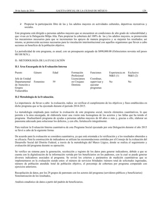 30 de Junio de 2016 GACETA OFICIAL DE LA CIUDAD DE MÉXICO 129
 Propiciar la participación libre de las y los adultos mayores en actividades culturales, deportivas recreativas y
sociales.
Este programa está dirigido a personas adultos mayores que se encuentren en condiciones de alto grado de vulnerabilidad y
que vivan en la Delegación Milpa Alta. Para propiciar la cobertura del 100% de las y los adultos mayores, se promoverán
los mecanismos necesarios para que se incrementen los apoyos de manera progresiva y se mejoren los resultados; así
mismo, se promoverán acciones necesarias para la vinculación interinstitucional con aquellos organismos que lleven a cabo
acciones en beneficio de la población objetivo.
La periodicidad de este programa, es anual, con un presupuesto asignado de $890,000.00 (Ochocientos noventa mil pesos
00/100 M.N.).
II.- METODOLOGÍA DE LA EVALUACIÓN
II.1 Área Encargada de la Evaluación Interna
Puesto Género Edad Formación
Profesional
Funciones Experiencia en
M&E (1)
Exclusivo
M&E (2)
Jefe de Unidad
Departamental
de Atención a
Grupos
Vulnerables
Femenino 59
Licenciatura
en Cirujano
Dentista
Coordinar,
supervisar y
ejecutar
programas
No No
II.2 Metodología de la Evaluación.
La importancia de llevar a cabo la evaluación, radica en verificar el cumplimiento de los objetivos y fines establecidos en
dicho programa que se ha ejecutado durante el periodo 2014-2015.
La metodología empleada para realizar la evaluación de este programa social, mezcla elementos cuantitativos, lo que
permite a la área encargada, de elaborarla tener una visión más homogénea de los aciertos y las fallas que ha tenido el
programa Huehuetlatoli programa de ayudas a personas adultas mayores de 60 años o más y, gracias a ello, elaborar un
panorama adecuado para solucionar los defectos, y con ello, fortalecerlo integralmente.
Para realizar la Evaluación Interna cuantitativa de esta Programa Social ejecutado por esta Delegación durante el año 2015
se llevó a cabo de la siguiente forma:
De acuerdo para la evaluación se considera cuantitativa, ya que está orientada a la verificación y a los resultados obtenidos a
su eficacia. Para la construcción de indicadores se utilizan las recomendaciones emitidas por el Consejo de la evaluación del
Desarrollo Social del Distrito Federal, a través de la metodología del Marco Lógico, donde se realiza el seguimiento y
evaluación del programa durante su operación.
Se verifico un sistema para la generación, recolección y registro de los datos para generar indicadores, debido a que se
cuenta con la digitalización de la información vertida por los beneficiarios en los padrones, con la cual se puede generar
diversos indicadores asociados al programa. Se revisó los criterios y parámetros de medición cuantitativas que se
implementaron en la evaluación siendo estos: el número de servicios brindados /número total de solicitudes ingresadas,
número de población atendida /total de población objetivo, el porcentaje de cobertura por programa comparado con
ejercicios anteriores.
Recopilación de datos, por los 29 grupos de patronato con los actores del programa (servidores públicos y beneficiarios)
Sistematización de los resultados,
Análisis estadístico de datos a partir del padrón de beneficiarios.
 