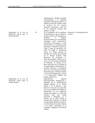 30 de Junio de 2016 GACETA OFICIAL DE LA CIUDAD DE MÉXICO 133
Administración deberán presentar
trimestralmente a la Asamblea
Legislativa del Distrito Federal y al
Sistema un informe analítico sobre
el ejercicio de los recursos
financieros destinados a cada uno
de los programas sociales que
tengan a su cargo
Reglamento de la Ley de
Desarrollo Social para el
Distrito Federal
58 En la integración de los padrones
de beneficiarios a que se refiere el
presente capítulo, las dependencias,
entidades u Órganos
desconcentrados que correspondan,
solicitarán, salvo características
específicas del programa o casos
excepcionales, los siguientes datos
personales. I.-Nombre completo; II.
Lugar y fecha de nacimiento; III.
Sexo; IV. Edad; V. Pertenencia
étnica; VI. Grado máximo de
estudios; VII. Tiempo de residencia
en el Distrito Federal; VIII.
Domicilio; IX. Ocupación; X.
Datos de los padres o tutores, en su
caso, y XI. Clave Única de Registro
de Población. El manejo de los
datos personales que se recaben de
los participantes o beneficiarios, se
realizará conforme lo establecido
por la Ley de Protección de Datos
Personales para el Distrito Federal
y la Ley de Transparencia y Acceso
a la Información Pública del
Distrito Federal. Las
Requisitos y Procedimientos de
Acceso.
Reglamento de la Ley de
Desarrollo Social para el
Distrito Federal
Dependencias, Órganos
Desconcentrados, Delegaciones y
Entidades de la Administración
deberán publicar en la Gaceta
Oficial y en el Sistema, a más
tardar el 31 de marzo de cada año,
una versión pública del padrón de
beneficiarios de los programas
sociales que tengan a su cargo con
nombres, edad, sexo, unidad
territorial y delegación, en el
formato que al efecto expida el
Consejo de Evaluación. La misma
versión pública deberán enviarla en
la misma fecha, de manera impresa
y en archivo electrónico, a la
Asamblea Legislativa del Distrito
Federal
 