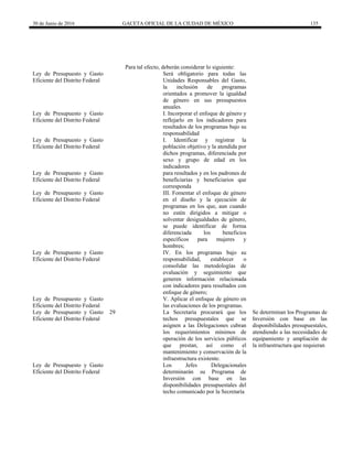 30 de Junio de 2016 GACETA OFICIAL DE LA CIUDAD DE MÉXICO 135
Para tal efecto, deberán considerar lo siguiente:
Ley de Presupuesto y Gasto
Eficiente del Distrito Federal
Será obligatorio para todas las
Unidades Responsables del Gasto,
la inclusión de programas
orientados a promover la igualdad
de género en sus presupuestos
anuales.
Ley de Presupuesto y Gasto
Eficiente del Distrito Federal
I. Incorporar el enfoque de género y
reflejarlo en los indicadores para
resultados de los programas bajo su
responsabilidad
Ley de Presupuesto y Gasto
Eficiente del Distrito Federal
I. Identificar y registrar la
población objetivo y la atendida por
dichos programas, diferenciada por
sexo y grupo de edad en los
indicadores
Ley de Presupuesto y Gasto
Eficiente del Distrito Federal
para resultados y en los padrones de
beneficiarias y beneficiarios que
corresponda
Ley de Presupuesto y Gasto
Eficiente del Distrito Federal
III. Fomentar el enfoque de género
en el diseño y la ejecución de
programas en los que, aun cuando
no estén dirigidos a mitigar o
solventar desigualdades de género,
se puede identificar de forma
diferenciada los beneficios
específicos para mujeres y
hombres;
Ley de Presupuesto y Gasto
Eficiente del Distrito Federal
IV. En los programas bajo su
responsabilidad, establecer o
consolidar las metodologías de
evaluación y seguimiento que
generen información relacionada
con indicadores para resultados con
enfoque de género;
Ley de Presupuesto y Gasto
Eficiente del Distrito Federal
V. Aplicar el enfoque de género en
las evaluaciones de los programas.
Ley de Presupuesto y Gasto
Eficiente del Distrito Federal
29 La Secretaría procurará que los
techos presupuestales que se
asignen a las Delegaciones cubran
los requerimientos mínimos de
operación de los servicios públicos
que prestan, así como el
mantenimiento y conservación de la
infraestructura existente.
Se determinan los Programas de
Inversión con base en las
disponibilidades presupuestales,
atendiendo a las necesidades de
equipamiento y ampliación de
la infraestructura que requieran
Ley de Presupuesto y Gasto
Eficiente del Distrito Federal
Los Jefes Delegacionales
determinarán su Programa de
Inversión con base en las
disponibilidades presupuestales del
techo comunicado por la Secretaría
 