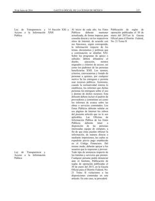 30 de Junio de 2016 GACETA OFICIAL DE LA CIUDAD DE MÉXICO 137
Ley de Transparencia y
Acceso a la Información
Pública
14 fracción XXI y
XXII
Al inicio de cada año, los Entes
Públicos deberán mantener
actualizada, de forma impresa para
consulta directa y en los respectivos
sitios de Internet, de acuerdo con
sus funciones, según corresponda,
la información respecto de los
temas, documentos y políticas que
a continuación se detallan XXI.
Sobre los programas de apoyo o
subsidio deberá difundirse el
diseño, ejecución, montos
asignados y criterios de acceso, así
como los padrones de las personas
beneficiarias XXII. Los montos,
criterios, convocatorias y listado de
personas a quienes, por cualquier
motivo Se les entreguen o permita
usar recursos públicos. Asimismo,
cuando la normatividad interna lo
establezca, los informes que dichas
personas les entreguen sobre el uso
y destino de dichos recursos; Esta
difusión deberá incluir el padrón de
proveedores y contratistas así como
los informes de avance sobre las
obras o servicios contratados. Los
Entes Públicos deberán señalar en
sus páginas de Internet los rubros
del presente artículo que no le son
aplicables. Las Oficinas de
Información Pública de los Entes
Públicos deberán tener a
disposición de las personas
interesadas equipo de cómputo, a
fin de que éstas puedan obtener la
información, de manera directa o
mediante impresiones, las cuáles se
expedirán previo pago establecido
en el Código Financiero. Del
mismo modo, deberán apoyar a los
usuarios que lo requieran y proveer
Publicación de reglas de
operación publicadas el 30 de
enero del 2015,en la Gaceta
Oficial para el Distrito Federal,
No. 21 Tomo II
Ley de Transparencia y
Acceso a la Información
Pública
Todo tipo de asistencia respecto de
los trámites y servicios que presten.
Cualquier persona podrá denunciar
ante el Instituto, Publicación de
reglas de operación publicadas el
30 de enero del 2015, en la Gaceta
Oficial para el Distrito Federal, No.
21 Tomo II violaciones a las
disposiciones contenidas en este
artículo. En este caso, se procederá
 