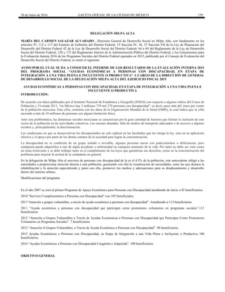 30 de Junio de 2016 GACETA OFICIAL DE LA CIUDAD DE MÉXICO 159
DELEGACIÓN MILPA ALTA
MARÍA DEL CARMEN SALAZAR ALVARADO , Directora General de Desarrollo Social en Milpa Alta, con fundamento en los
artículos 87, 112 y 117 del Estatuto de Gobierno del Distrito Federal; 15 fracción IV, 36, 37 fracción VII de la Ley de Planeación del
Desarrollo del Distrito Federal 42 de la Ley de Desarrollo Social del Distrito Federal; 64 a 69 del Reglamento de la Ley de Desarrollo
Social del Distrito Federal, 120 y 172 del Reglamento Interior de la Administración Pública del Distrito Federal; y los Lineamientos para
la Evaluación Interna 2016 de los Programas Sociales del Distrito Federal operados en 2015, publicado por el Consejo de Evaluación del
Desarrollo Social del Distrito Federal, se emite el siguiente:
AVISO POR EL CUAL SE DA A CONOCER EL INFORME DE LOS RESULTADOS DE LA EVALUACIÓN INTERNA 2015
DEL PROGRAMA SOCIAL “AYUDAS ECONÓMICAS A PERSONAS CON DISCAPACIDAD, EN ETAPA DE
INTEGRACIÓN A UNA VIDA PLENA E INCLUYENTE O PRODUCTIVA” A CARGO DE LA DIRECCIÓN DE GENERAL
DE DESARROLLO SOCIAL DE LA DELEGACIÓN MILPA ALTA DEL EJERCICIO FISCAL 2015
AYUDAS ECONÓMICAS A PERSONAS CON DISCAPACIDAD, EN ETAPA DE INTEGRACIÓN A UNA VIDA PLENA E
INCLUYENTE O PRODUCTIVA
INTRODUCCIÓN:
De acuerdo con datos publicados por el Instituto Nacional de Estadística y Geografía (INEGI) con respecto a algunos rubros del Censo de
Población y Vivienda 2011, "en México hay 5 millones 739 mil 270 personas con discapacidad", es decir, poco más del cinco por ciento
de la población mexicana. Esta cifra, contrasta con los datos de la Organización Mundial de la Salud (OMS), la cual indica que la cifra
asciende a más de 10 millones de personas con alguna limitación física.
Ante esta problemática, las dinámicas sociales mexicanas se caracterizan por la gran cantidad de barreras que limitan la inclusión de este
sector de la población en las actividades colectivas. Las razones abundan: falta de medios de transporte adecuados o de accesos a algunos
recintos y, principalmente, la discriminación.
Las condiciones en que se desenvuelven los discapacitados no solo radican en las facultades que les otorga la ley, sino en su aplicación
efectiva y el apoyo por parte de los demás estratos de la sociedad para lograr la concientización.
La discapacidad no es condición de un grupo aislado o invisible, algunas personas nacen con padecimientos o deficiencias, pero
cualquiera puede adquirirlos a raíz de algún accidente o enfermedad en cualquier momento de la vida. Por tanto no debe ser visto como
un tema irrelevante y se debe trabajar tanto en el cumplimiento de las leyes que garantizan sus derechos, como en la concientización del
problema para mejorar la actitud de la ciudadanía en general.
En la delegación de Milpa Alta el universo de personas con discapacidad de la es el 4.5% de la población, este antecedente obligó a las
autoridades a proporcionar atención directa a esta población, generando con ello la visualización de necesidades, entre las que destaca la
rehabilitación y la atención especializada y junto con ello, promover los medios y adecuaciones para su desplazamiento y desarrollo
dentro del entorno urbano.
Modificaciones del programa
En el año 2007 se creó el primer Programa de Apoyo Económico para Personas con Discapacidad atendiendo de inicio a 92 beneficiarios.
2010 “Servicio Complementario a Personas con Discapacidad” con 105 beneficiados.
2011“Atención a grupos vulnerables, a través de ayuda económica a personas con discapacidad”. Atendiendo a 113 beneficiarios
2011 “Ayuda económica a personas con discapacidad que participen como promotores voluntarios en programas sociales”.113
beneficiarios
2012 “Atención a Grupos Vulnerables a Través de Ayudas Económicas a Personas con Discapacidad que Participen Como Promotores
Voluntarios en Programas Sociales”. 7 beneficiarios
2012 “Atención A Grupos Vulnerables, a Través de Ayuda Económica a Personas con Discapacidad”. 90 beneficiarios
2015 Ayudas Económicas a Personas con Discapacidad, en Etapa de Integración a una Vida Plena e Incluyente o Productiva 100
beneficiarios.
2016 “Ayudas Económicas a Personas con Discapacidad Congénita o Adquirida”. 100 beneficiarios.
OBJETIVO GENERAL
 