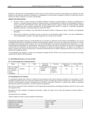 160 GACETA OFICIAL DE LA CIUDAD DE MÉXICO 30 de Junio de 2016
Beneficiar a 100 personas con discapacidad de escasos recursos, a través de apoyos económicos, para fortalecer sus condiciones de vida,
propiciar el trato justo para aminorar el aislamiento y la desigualdad, con estas acciones se garantiza el derecho a la protección social, el
derecho a la salud y el derecho a un nivel de vida adecuado.
OBJETIVOS ESPECIFICOS
 Si bien se busca el acceso universal al Programa mediante el principio de progresividad, en ejercicio de ponderación de
derechos se considera prioritario beneficiar a aquellas personas con discapacidad en condición de vulnerabilidad económica y
social, y entre ellos, particularmente a niños, niñas, personas adultas mayores y mujeres víctimas de violencia familiar. Además
tal ponderación, como se destacó anteriormente, la única limitante para acceder a la ayuda es la suficiencia presupuestal
disponible contenida en el Programa Operativo Anual 2015 (POA).
 En congruencia con la política social del Gobierno del Distrito Federal, el Programa de Apoyo a Personas con Capacidades
Diferentes.
 Busca generar condiciones favorables para que las personas con discapacidad, puedan acceder a una mayor independencia,
evitar la desigualdad y contribuir a una mejor integración en su entorno social y familiar.
Este programa está dirigido a personas con discapacidad que se encuentren en condiciones de alto grado de vulnerabilidad y que vivan en
la Delegación Milpa Alta. Se entenderá por personas con discapacidad a aquellas a las que por su condición de nacimiento o de manera
involuntaria hayan adquirido durante el proceso de su vida una discapacidad, a través de una enfermedad crónica degenerativa y se vean
imposibilitadas para desempeñar su vida plenamente. Para propiciar la cobertura del 100% de la población de personas con discapacidad,
se promoverán los mecanismos necesarios para que se incrementen los apoyos de manera progresiva y se mejoren los resultados; así
mismo, se promoverán acciones necesarias para la vinculación interinstitucional con aquellos organismos que lleven a cabo acciones en
beneficio de la población objetivo.
La periodicidad de este programa, es anual, con un presupuesto asignado de $597,720.00 el cual se divide en dos semestres con un pago
semestral de $2, 988.60 a 100 beneficiados.
II.- METODOLOGÍA DE LA EVALUACIÓN
II.1 Área Encargada de la Evaluación Interna
Puesto Género Edad Formación
Profesional
Funciones Experiencia en
M&E (1)
Exclusivo M&E
(2)
Jefe de Unidad
Departamental
de Atención a
Grupos
Vulnerables
Femenino 59
Licenciatura en
Cirujano
Dentista
Coordinar,
supervisar y
ejecutar
programas
No No
II.2 Metodología de la Evaluación.
La metodología empleada para realizar la evaluación de este programa social, mezcla elementos cuantitativos, lo que permite a la área
encargada, de elaborarla tener una visión más homogénea de los aciertos y las fallas que ha tenido el programa de “Ayudas Económicas a
Personas con Discapacidad, en Etapa de Integración a una Vida Plena e Incluyente o Productiva” y, gracias a ello, elaborar un panorama
adecuado para solucionar los defectos, y con ello, fortalecerlo integralmente.
Para realizar la Evaluación Interna cuantitativa de esta Programa Social ejecutado por esta Delegación durante el año 2015 se llevó a cabo
de la siguiente forma:
Recopilación de datos, Mediante investigación documental y trabajo de campo con los actores del programa (servidores públicos y
beneficiarios)
Sistematización de los resultados,
Análisis estadístico de datos a partir del padrón de beneficiarios.
Apartado de la evaluación Periodo de análisis
Integración de Expedientes Enero – Marzo
Estudio de Campo Marzo – Mayo
Dictamen de beneficiarios Junio
Realización de padrón Julio
 