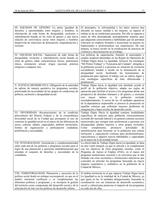 30 de Junio de 2016 GACETA OFICIAL DE LA CIUDAD DE MÉXICO 17
III. EQUIDAD DE GÉNERO: La plena igualdad de
derechos y oportunidades entre mujeres y hombres, la
eliminación de toda forma de desigualdad, exclusión o
subordinación basada en los roles de género y una nueva
relación de convivencia social entre mujeres y hombres
desprovista de relaciones de dominación, estigmatización y
sexismo.
El desempleo, la informalidad y los bajos salarios han
afectado en mayor medida a las mujeres; su ingreso al
trabajo se da en condiciones precarias. Por ello se capacita a
mano de obra desempleada, principalmente mujeres, para
que adquieran conocimientos y habilidades que les permitan
colocarse en empleos formales e incursionar en puestos no
tradicionales o profesionalizar sus experiencias. De esta
manera, se busca incidir en la erradicación de prácticas de
violencia y discriminación en el trabajo.
IV. EQUIDAD SOCIAL: Superación de toda forma de
desigualdad, exclusión o subordinación social basada en
roles de género, edad, características físicas, pertenencia
étnica, orientación sexual, origen nacional, práctica
religiosa o cualquier otra.
Las políticas de capacitación, fomento al autoempleo y
empleo temporal plasmadas en las Reglas de Operación de
Trabajo Digno hacia La Igualdad, incluyen las estrategias
“Mi Primer Trabajo” y “Economía del Cuidado”, dirigidas a
la población juvenil y a personas en situación de exclusión
sociolaboral, tienden a incidir en la disminución de la
desigualdad social, facilitando las herramientas de
preparación para ingresar al trabajo con un salario digno y
con estrategias específicas de trato diferenciado y
preferencial.
V. JUSTICIA DISTRIBUTIVA: Obligación de la autoridad
de aplicar de manera equitativa los programas sociales,
priorizando las necesidades de los grupos en condiciones de
pobreza, exclusión y desigualdad social.
Trabajo Digno hacia la Igualdad está diseñado acorde al
perfil de la población objetivo, adapta sus reglas de
operación para facilitar el acceso a los programas desde una
perspectiva de derechos humanos y de género, y reorienta
con mayor énfasis a la población excluida
sociolaboralmente. A través de las 16 unidades operativas
de la dependencia responsable se prioriza la promoción en
aquéllas colonias que enfrentan mayores problemas de
marginación y bajos niveles de desarrollo social.
VI. DIVERSIDAD: Reconocimiento de la condición
pluricultural del Distrito Federal y de la extraordinaria
diversidad social de la Ciudad que presupone el reto de
construir la igualdad social en el marco de las diferencias de
sexos, culturas, edades, capacidades, ámbitos territoriales,
formas de organización y participación ciudadana,
preferencias y necesidades.
Trabajo Digno Hacia la Igualdad contiene modalidades
específicas de atención para población estructuralmente
excluida del mercado laboral y en general contiene acciones
transversales que otorgan trato preferencial a personas con
discapacidad, adultas mayores y otros grupos excluidos.
Como complemento, promueve actividades de
sensibilización para fomentar en la población una cultura
incluyente y capacitación continua para profesionalizarse,
especializarse y adquirir nuevas habilidades y capacidades
en el marco de la diversidad sexual.
VII. INTEGRALIDAD: Articulación y complementariedad
entre cada una de las políticas y programas sociales para el
logro de una planeación y ejecución multidimensional que
atiendan el conjunto de derechos y necesidades de la
ciudadanía.
La efectividad de Trabajo Digno hacia La Igualdad, se basa
en una visión integral, ya que se articula y se complementa
con los objetivos de otros programas sociales, como el
Programa de Apoyo al Empleo (PAE), en el marco del
programa institucional, sectorial y en convenios que se han
firmado con otras secretarías e instituciones educativas que
coinciden en articular los programas buscando un mayor
impacto cuantitativo y cualitativo en la población de la
Ciudad de México.
VIII. TERRITORIALIDAD: Planeación y ejecución de la
política social desde un enfoque socioespacial, ya que en el
ámbito territorial confluyen y se complementan las
diferentes políticas y programas, y se incorpora la gestión
del territorio como componente del desarrollo social y de la
articulación de éste con las políticas de desarrollo urbano.
El ámbito territorial en el que impacta Trabajo Digno hacia
La Igualdad es en la totalidad de la Ciudad de México, ya
que opera en las 16 unidades delegacionales, buscando la
coordinación con sus instancias de desarrollo económico,
social y cultural para potenciar el impacto de los programas
en cada una de ellas.
 