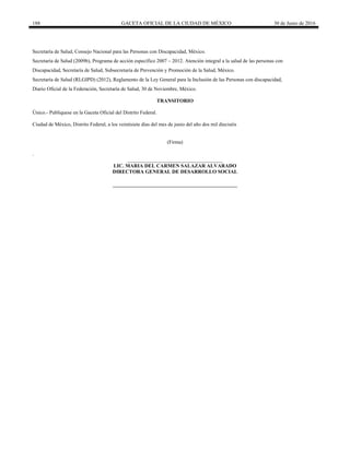 188 GACETA OFICIAL DE LA CIUDAD DE MÉXICO 30 de Junio de 2016
Secretaría de Salud, Consejo Nacional para las Personas con Discapacidad, México.
Secretaría de Salud (2009b), Programa de acción específico 2007 – 2012. Atención integral a la salud de las personas con
Discapacidad, Secretaría de Salud, Subsecretaría de Prevención y Promoción de la Salud, México.
Secretaría de Salud (RLGIPD) (2012), Reglamento de la Ley General para la Inclusión de las Personas con discapacidad,
Diario Oficial de la Federación, Secretaría de Salud, 30 de Noviembre, México.
TRANSITORIO
Único.- Publíquese en la Gaceta Oficial del Distrito Federal.
Ciudad de México, Distrito Federal, a los veintisiete días del mes de junio del año dos mil dieciséis
(Firma)
.
_____________________________________
LIC. MARIA DEL CARMEN SALAZAR ALVARADO
DIRECTORA GENERAL DE DESARROLLO SOCIAL
 