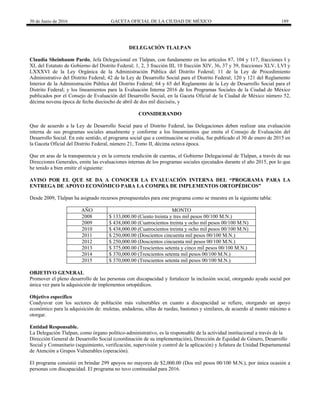 30 de Junio de 2016 GACETA OFICIAL DE LA CIUDAD DE MÉXICO 189
DELEGACIÓN TLALPAN
Claudia Sheinbaum Pardo, Jefa Delegacional en Tlalpan, con fundamento en los artículos 87, 104 y 117, fracciones I y
XI, del Estatuto de Gobierno del Distrito Federal; 1, 2, 3 fracción III, 10 fracción XIV, 36, 37 y 39, fracciones XLV, LVI y
LXXXVI de la Ley Orgánica de la Administración Pública del Distrito Federal; 11 de la Ley de Procedimiento
Administrativo del Distrito Federal; 42 de la Ley de Desarrollo Social para el Distrito Federal; 120 y 121 del Reglamento
Interior de la Administración Pública del Distrito Federal; 64 y 65 del Reglamento de la Ley de Desarrollo Social para el
Distrito Federal; y los lineamientos para la Evaluación Interna 2016 de los Programas Sociales de la Ciudad de México
publicados por el Consejo de Evaluación del Desarrollo Social, en la Gaceta Oficial de la Ciudad de México número 52,
décima novena época de fecha dieciocho de abril de dos mil dieciséis, y
CONSIDERANDO
Que de acuerdo a la Ley de Desarrollo Social para el Distrito Federal, las Delegaciones deben realizar una evaluación
interna de sus programas sociales anualmente y conforme a los lineamientos que emita el Consejo de Evaluación del
Desarrollo Social. En este sentido, el programa social que a continuación se evalúa, fue publicado el 30 de enero de 2015 en
la Gaceta Oficial del Distrito Federal, número 21, Tomo II, décima octava época.
Que en aras de la transparencia y en la correcta rendición de cuentas, el Gobierno Delegacional de Tlalpan, a través de sus
Direcciones Generales, emite las evaluaciones internas de los programas sociales ejecutados durante el año 2015, por lo que
he tenido a bien emitir el siguiente:
AVISO POR EL QUE SE DA A CONOCER LA EVALUACIÓN INTERNA DEL “PROGRAMA PARA LA
ENTREGA DE APOYO ECONÓMICO PARA LA COMPRA DE IMPLEMENTOS ORTOPÉDICOS”
Desde 2009, Tlalpan ha asignado recursos presupuestales para este programa como se muestra en la siguiente tabla:
AÑO MONTO
2008 $ 133,000.00 (Ciento treinta y tres mil pesos 00/100 M.N.)
2009 $ 438,000.00 (Cuatrocientos treinta y ocho mil pesos 00/100 M.N)
2010 $ 438,000.00 (Cuatrocientos treinta y ocho mil pesos 00/100 M.N)
2011 $ 250,000.00 (Doscientos cincuenta mil pesos 00/100 M.N.)
2012 $ 250,000.00 (Doscientos cincuenta mil pesos 00/100 M.N.)
2013 $ 375,000.00 (Trescientos setenta y cinco mil pesos 00/100 M.N.)
2014 $ 370,000.00 (Trescientos setenta mil pesos 00/100 M.N.)
2015 $ 370,000.00 (Trescientos setenta mil pesos 00/100 M.N.)
OBJETIVO GENERAL
Promover el pleno desarrollo de las personas con discapacidad y fortalecer la inclusión social, otorgando ayuda social por
única vez para la adquisición de implementos ortopédicos.
Objetivo específico
Coadyuvar con los sectores de población más vulnerables en cuanto a discapacidad se refiere, otorgando un apoyo
económico para la adquisición de: muletas, andaderas, sillas de ruedas, bastones y similares, de acuerdo al monto máximo a
otorgar.
Entidad Responsable.
La Delegación Tlalpan, como órgano político-administrativo, es la responsable de la actividad institucional a través de la
Dirección General de Desarrollo Social (coordinación de su implementación), Dirección de Equidad de Género, Desarrollo
Social y Comunitario (seguimiento, verificación, supervisión y control de la aplicación) y Jefatura de Unidad Departamental
de Atención a Grupos Vulnerables (operación).
El programa consistió en brindar 299 apoyos no mayores de $2,000.00 (Dos mil pesos 00/100 M.N.), por única ocasión a
personas con discapacidad. El programa no tuvo continuidad para 2016.
 