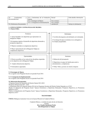 212 GACETA OFICIAL DE LA CIUDAD DE MÉXICO 30 de Junio de 2016
VI. Conclusiones y
Recomendaciones
VI.1. Conclusiones de la Evaluación
Interna
Parcial Falta detallar información
VI.2. Estrategias de Mejora No se incluyo
VI.3. Cronograma de Instrumentación No se incluyo
VII. Referencias Documentales satisfactorio Incluye la información
V. CONCLUCIONES Y ESTRATEGIAS DE MEJORA
V.1 Matriz FODA
Fortalezas
1• Apoyo brindado a los deportistas que representan a la
delegación Tlalpan
2•el programa impulsa el desarrollo de deportistas destacados y
prospectos deportivos.
3• Mejores resultados en competencias deportivas
4• Mayor representación de la Delegación Tlalpan en
competencias deportivas.
Debilidades
1• la oferta del programa está desfasado con la demanda.
2• la entrega del apoyo económico no es entregado en
los tiempos programados.
Oportunidades
1• Precios accesibles en las cuotas de las disciplinas impartidas
en los deportivos de la Delegación Tlalpan
2• Amplia infraestructura deportiva.
3• Entrenadores capacitados.
Amenazas
1• Reducción del presupuesto
2• Deportistas sin apoyo de familia para asistir a
entrenamientos y competencias.
3• Niñas. Niños y jóvenes sin interés al deporte.
V.2 Estrategias de Mejora
No se registró como Programa Social en el periodo Fiscal 2016
V.3. Cronograma de Implementación
No se registró como Programa Social en el periodo Fiscal 2016
VI. Referencias Documentales
• Programa General de Desarrollo del Distrito Federal 2013-2018
•Programa Delegacional 2015 - 2018
• Lineamientos para la Evaluación Interna 2016 de los Programas Sociales del Distrito Federal Operados en el 2015
•Reglas de Operación del Programa Social “Apoyos Económicos a Deportistas Destacados, Prospectos Deportivos y/o Promotores
Deportivos 2015”
•Padrón de Beneficiarios del Programa Social “Apoyos Económicos a Deportistas Destacados, Prospectos Deportivos y/o Promotores
Deportivos 2015”
TRANSITORIO
ÚNICO. Publíquese el presente Aviso en la Gaceta Oficial de la Ciudad de México.
Ciudad de México, a veintitrés de junio de dos mil dieciséis.
(Firma)
Dra. Claudia Sheinbaum Pardo
Jefa Delegacional en Tlalpan
 