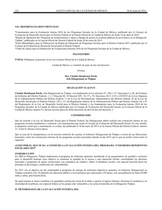 226 GACETA OFICIAL DE LA CIUDAD DE MÉXICO 30 de Junio de 2016
VII.- REFERENCIAS DOCUMENTALES
*Lineamientos para la Evaluación Interna 2016 de los Programas Sociales de la Ciudad de México, publicado por el Consejo de
Evaluación de Desarrollo Social para el Distrito Federal en la Gaceta Oficial de la Ciudad de México de fecha 18 de abril de 2016.
*Reglas de Operación del “Programa de fortalecimiento y apoyo a bandas de guerra en escuelas públicas de nivel básico en la Delegación
Tlalpan”, publicados en la Gaceta Oficial del Distrito Federal de fecha 30 de enero de 2015.
*Guía Metodológica para la Elaboración de Reglas de Operación de Programas Sociales para el Distrito Federal 2015, publicado por el
Consejo de Evaluación de Desarrollo Social para el Distrito Federal.
*Taller de Apoyo para la Elaboración de Evaluaciones Internas 2016 de los Programas Sociales de la Ciudad de México.
TRANSITORIO
ÚNICO. Publíquese el presente Aviso en la Gaceta Oficial de la Ciudad de México.
Ciudad de México, a veintitrés de junio de dos mil dieciséis.
(Firma)
Dra. Claudia Sheinbaum Pardo
Jefa Delegacional en Tlalpan
DELEGACIÓN TLALPAN
Claudia Sheinbaum Pardo, Jefa Delegacional en Tlalpan, con fundamento en los artículos 87, 104 y 117, fracciones I y XI, del Estatuto
de Gobierno del Distrito Federal; 1, 2, 3 fracción III, 10 fracción XIV, 36, 37 y 39, fracciones XLV, LVI y LXXXVI de la Ley Orgánica
de la Administración Pública del Distrito Federal; 11 de la Ley de Procedimiento Administrativo del Distrito Federal; 42 de la Ley de
Desarrollo Social para el Distrito Federal; 120 y 121 del Reglamento Interior de la Administración Pública del Distrito Federal; 64 y 65
del Reglamento de la Ley de Desarrollo Social para el Distrito Federal; y los lineamientos para la Evaluación Interna 2016 de los
Programas Sociales de la Ciudad de México publicados por el Consejo de Evaluación del Desarrollo Social, en la Gaceta Oficial de la
Ciudad de México número 52, décima novena época de fecha dieciocho de abril de dos mil dieciséis, y
CONSIDERANDO
Que de acuerdo a la Ley de Desarrollo Social para el Distrito Federal, las Delegaciones deben realizar una evaluación interna de sus
programas sociales anualmente y conforme a los lineamientos que emita el Consejo de Evaluación del Desarrollo Social. En este sentido,
el programa social que a continuación se evalúa, fue publicado el 30 de enero de 2015 en la Gaceta Oficial del Distrito Federal, número
21, Tomo II, décima octava época.
Que en aras de la transparencia y en la correcta rendición de cuentas, el Gobierno Delegacional de Tlalpan, a través de sus Direcciones
Generales, emite las evaluaciones internas de los programas sociales ejecutados durante el año 2015, por lo que he tenido a bien emitir el
siguiente:
AVISO POR EL QUE SE DA A CONOCER LA EVALUACIÓN INTERNA DEL PROGRAMA “UNIFORMES DEPORTIVOS
ESCOLARES 2015”
INTRODUCCIÓN
En 2004 la Delegación Tlalpan implementa el programa de uniformes gratuitos, atendiendo al eje programático de equidad e inclusión
para el desarrollo humano cuyo objetivo es aumentar la equidad en el acceso a una educación formal, consolidando los derechos
asociados y programas de apoyo institucional, con estándares de calidad y abatir el abandono escolar, con especial atención hacia las
personas en desventaja y condiciones de vulnerabilidad.
En 2015 con el objetivo de dar continuidad al programa de entrega de uniformes deportivos gratuitos, el Gobierno Delegacional en
Tlalpan considera a los 70 planteles de educación pública a nivel primaria que representan 120 turnos, con una población de hasta 49,000
niñas y niños, para beneficiarlos.
De igual manera se busca contribuir a la igualdad y protección social de la niñez y apoyar al ingreso familiar, disminuir la incidencia y la
intensidad de la pobreza, con especial énfasis en los grupos más vulnerables y las zonas territoriales de la Delegación Tlalpan.
II. METODOLOGÍA DE LA EVALUACIÓN INTERNA 2016
 
