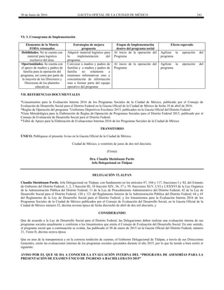 30 de Junio de 2016 GACETA OFICIAL DE LA CIUDAD DE MÉXICO 241
VI. 3. Cronograma de Implementación
Elementos de la Matriz
FODA retomados
Estrategias de mejora
propuesta
Etapas de Implementación
dentro del programa social
Efecto esperado
Debilidades. No se cuenta con
material para logística
exclusivo del área.
Adquirir material logístico para
la implementación del
programa.
Al inicio de la operación del
Programa
Agilizar la operación del
programa
Oportunidades. Se cuenta con
el apoyo de madres y padres de
familia para la operación del
programa, así como por parte de
la mayoría de los Directores y
Directoras de los planteles
educativas
Convocar a madres y padres de
familias y a madres y padres de
familia no solamente a
reuniones informativas sino y
concentración de información
sino a formar parte del equipo
operativo del programa
Al inicio de la operación del
Programa
Agilizar la operación del
programa
VII. REFERENCIAS DOCUMENTALES
*Lineamientos para la Evaluación Interna 2016 de los Programas Sociales de la Ciudad de México, publicado por el Consejo de
Evaluación de Desarrollo Social para el Distrito Federal en la Gaceta Oficial de la Ciudad de México de fecha 18 de abril de 2016.
*Reglas de Operación del programa “Uniformes Deportivos Escolares 2015, publicados en la Gaceta Oficial del Distrito Federal
*Guía Metodológica para la Elaboración de Reglas de Operación de Programas Sociales para el Distrito Federal 2015, publicado por el
Consejo de Evaluación de Desarrollo Social para el Distrito Federal.
*Taller de Apoyo para la Elaboración de Evaluaciones Internas 2016 de los Programas Sociales de la Ciudad de México
TRANSITORIO
ÚNICO. Publíquese el presente Aviso en la Gaceta Oficial de la Ciudad de México.
Ciudad de México, a veintitrés de junio de dos mil dieciséis.
(Firma)
Dra. Claudia Sheinbaum Pardo
Jefa Delegacional en Tlalpan
DELEGACIÓN TLALPAN
Claudia Sheinbaum Pardo, Jefa Delegacional en Tlalpan, con fundamento en los artículos 87, 104 y 117, fracciones I y XI, del Estatuto
de Gobierno del Distrito Federal; 1, 2, 3 fracción III, 10 fracción XIV, 36, 37 y 39, fracciones XLV, LVI y LXXXVI de la Ley Orgánica
de la Administración Pública del Distrito Federal; 11 de la Ley de Procedimiento Administrativo del Distrito Federal; 42 de la Ley de
Desarrollo Social para el Distrito Federal; 120 y 121 del Reglamento Interior de la Administración Pública del Distrito Federal; 64 y 65
del Reglamento de la Ley de Desarrollo Social para el Distrito Federal; y los lineamientos para la Evaluación Interna 2016 de los
Programas Sociales de la Ciudad de México publicados por el Consejo de Evaluación del Desarrollo Social, en la Gaceta Oficial de la
Ciudad de México número 52, décima novena época de fecha dieciocho de abril de dos mil dieciséis, y
CONSIDERANDO
Que de acuerdo a la Ley de Desarrollo Social para el Distrito Federal, las Delegaciones deben realizar una evaluación interna de sus
programas sociales anualmente y conforme a los lineamientos que emita el Consejo de Evaluación del Desarrollo Social. En este sentido,
el programa social que a continuación se evalúa, fue publicado el 30 de enero de 2015 en la Gaceta Oficial del Distrito Federal, número
21, Tomo II, décima octava época.
Que en aras de la transparencia y en la correcta rendición de cuentas, el Gobierno Delegacional de Tlalpan, a través de sus Direcciones
Generales, emite las evaluaciones internas de los programas sociales ejecutados durante el año 2015, por lo que he tenido a bien emitir el
siguiente:
AVISO POR EL QUE SE DA A CONOCER LA EVALUACIÓN INTERNA DEL “PROGRAMA DE ASESORÍAS PARA LA
PRESENTACIÓN DE EXAMEN ÚNICO DE INGRESO A BACHILLERATO 2015”
 
