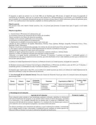 242 GACETA OFICIAL DE LA CIUDAD DE MÉXICO 30 de Junio de 2016
El programa se aplicó por primera vez en el año 2006 con un beneficio para 300 jóvenes, el impacto del mismo ha propiciado el
crecimiento de su demanda, hasta que en el ejercicio 2015 alcanzó los 2,700 beneficiadas/os, el incremento e en la demanda ha tenido
que ser atendido con el incremento presupuestal que pasó de trecientos mil pesos hasta el millón ochocientos ochenta mil quinientos pesos
en 2015. Las modificaciones lo han mejorado y ampliado en cobertura poblacional y territorial.
Objetivo general.
Este proyecto tiene como objetivo brindar asesorías a las y los jóvenes para presentar el examen único para el ingreso a nivel medio
superior.
Objetivos específicos.
1.- Asesorar hasta 2,700 jóvenes de la demarcación, que:
Se encuentren en proceso de terminación del nivel básico de secundaria
Hayan concluido su nivel básico de educación secundaria.
Cumplan con los requisitos establecidos en la convocatoria.
Se encuentren en escuelas públicas de la demarcación.
2.- Implementar un calendario de asesorías durante cuatro meses que:
Aborden las áreas académicas de Español, Matemáticas, Historia, Física, Química, Biología, Geografía, Formación Cívica y Ética,
Habilidad Verbal y Matemática.
Preparen a los jóvenes con herramientas ajustadas a los criterios de selección del Examen Único de Ingreso al Bachillerato.
3.- Para lograr lo anterior la Jefatura de Unidad Departamental de Atención a la Población Juvenil que:
Dé seguimiento a lo largo de los cuatro meses de las asesorías.
Elaboren un registro general de las asesorías, sus evaluaciones, exámenes simulacros e informes finales.
Registren y reciban a la población solicitante para participar en dichas asesorías.
Seleccione a un equipo docente conformado por 72 docentes, 28 monitores, 9 auxiliares de limpieza, 1 coordinador general y 6
coordinadores de sede, para la impartición de las asesorías, que serán distribuidos en las 6 sedes mediante un sorteo que se realizará en el
mes de enero (para docentes).
La Jefatura de Unidad Departamental de Atención a la Población Juvenil es la Unidad ejecutora, encargada de la operación
Se Brindaron asesorías para el Examen Único de Ingreso al Bachillerato a 2,700 jóvenes, de febrero a junio del 2015, con 72 docentes, 1
coordinador general, 6 coordinadores de sede, 9 auxiliares de limpieza y 28 monitores.
El programa sigue vigente para el año 2016, con el cambio de la unidad ejecutora que ahora es la Jefatura de Unidad Departamental de
Educación a Distancia, a cargo de la Dirección de Educación.
1. Área Encargada de la Evaluación Interna: Dirección General de Desarrollo Social que realiza la evaluación interna del programa
anteriormente citado
Puesto Género Edad
Formación
Profesional
Funciones Experiencia en M&E (1)
Exclusivo M&E
(2)
Honorarios Masculino 55 Sociología Seguimiento de
programas sociales,
actividades
institucionales.
Apoyo en la realización de
evaluaciones internas de 2014
y 2015
Exclusivo
2. Metodología de la Evaluación
Apartado de la Evaluación Periodo de Análisis
Esta evaluación estará centrada en una metodología cuantitativa enfocada a identificar la información
del total de beneficiarios del programa, lo que permite realizar mejoras al interior del mismo, orientadas
a la verificación y a los resultados obtenidos por los alumnos ante el examen de COMIPEMS, como
una proyección derivada de los exámenes: diagnóstico (1) y simulacro (2) a los alumnos para conocer el
nivel educativo con el cual ingresan al programa y sus avances dentro del mismo. Enero Diciembre 2015
Se utiliza la tecnología como instrumento de medición, ya que la información recabada y sistematizada
con el debido manejo de datos, relacionados a la población juvenil, mediante un sistema operativo de
Microsof Office en formato Excel, para la elaboración del padrón de beneficiarios.
 