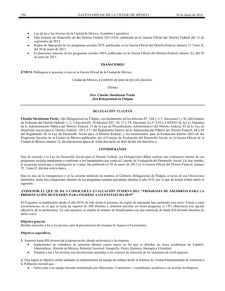 256 GACETA OFICIAL DE LA CIUDAD DE MÉXICO 30 de Junio de 2016
 Ley de las y los Jóvenes de la Ciudad de México, Asamblea Legislativa
 Plan General de Desarrollo de del Distrito Federal 2013-2018, publicado en la Gaceta Oficial del Distrito Federal del 11 de
septiembre de 2013.
 Reglas de Operación de los programas sociales 2015, publicadas en la Gaceta Oficial del Distrito Federal, número 21 Tomo II,
del 30 de enero de 2015.
 Evaluaciones internas de los programas sociales 2014, publicadas en la Gaceta Oficial del Distrito Federal, número 22, del 30
de junio de 2015.
TRANSITORIO
ÚNICO. Publíquese el presente Aviso en la Gaceta Oficial de la Ciudad de México.
Ciudad de México, a veintitrés de junio de dos mil dieciséis.
(Firma)
Dra. Claudia Sheinbaum Pardo
Jefa Delegacional en Tlalpan
DELEGACIÓN TLALPAN
Claudia Sheinbaum Pardo, Jefa Delegacional en Tlalpan, con fundamento en los artículos 87, 104 y 117, fracciones I y XI, del Estatuto
de Gobierno del Distrito Federal; 1, 2, 3 fracción III, 10 fracción XIV, 36, 37 y 39, fracciones XLV, LVI y LXXXVI de la Ley Orgánica
de la Administración Pública del Distrito Federal; 11 de la Ley de Procedimiento Administrativo del Distrito Federal; 42 de la Ley de
Desarrollo Social para el Distrito Federal; 120 y 121 del Reglamento Interior de la Administración Pública del Distrito Federal; 64 y 65
del Reglamento de la Ley de Desarrollo Social para el Distrito Federal; y los lineamientos para la Evaluación Interna 2016 de los
Programas Sociales de la Ciudad de México publicados por el Consejo de Evaluación del Desarrollo Social, en la Gaceta Oficial de la
Ciudad de México número 52, décima novena época de fecha dieciocho de abril de dos mil dieciséis, y
CONSIDERANDO
Que de acuerdo a la Ley de Desarrollo Social para el Distrito Federal, las Delegaciones deben realizar una evaluación interna de sus
programas sociales anualmente y conforme a los lineamientos que emita el Consejo de Evaluación del Desarrollo Social. En este sentido,
el programa social que a continuación se evalúa, fue publicado el 30 de enero de 2015 en la Gaceta Oficial del Distrito Federal, número
21, Tomo II, décima octava época.
Que en aras de la transparencia y en la correcta rendición de cuentas, el Gobierno Delegacional de Tlalpan, a través de sus Direcciones
Generales, emite las evaluaciones internas de los programas sociales ejecutados durante el año 2015, por lo que he tenido a bien emitir el
siguiente:
AVISO POR EL QUE SE DA A CONOCER LA EVALUACIÓN INTERNA DEL “PROGRAMA DE ASESORÍAS PARA LA
PRESENTACIÓN DE EXAMEN PARA INGRESO A LICENCIATURA 2015”
El Programa se implementó desde el año 2014, de esta fecha al presente, las reglas de operación han cambiado muy poco. Frente a estas
circunstancias, en el que se tenía un registro de 300 alumnas y alumnos inscritos en dicho programa el 13% obtuvieron una opción
educativa de su preferencia. En este ejercicio se amplía el número de beneficiarios con una matrícula de hasta 450 jóvenes inscritos en
dicho curso.
Objetivo general.
Brindar asesorías a las y los jóvenes para la presentación del examen de Ingreso a Licenciatura.
Objetivos específicos.
1. Asesorar hasta 450 jóvenes de la demarcación, dando preferencia a las mujeres.
 Implementar un calendario de asesorías durante cuatro meses en las que se aborden las áreas académicas de Español,
Matemáticas, Historia de México, Historia Universal, Geografía, Física, Química, Biología y Literatura.
 Preparar a las y los jóvenes con herramientas ajustadas a los criterios de selección de los exámenes de nivel superior.
2. Para lograr el objetivo arriba señalado se implementara un equipo de trabajo desde la Jefatura de Unidad Departamental de Atención a
la Población Juvenil que:
 Seleccione a un equipo docente conformado por 10docentes, 5 monitores, 1 coordinador académico, un auxiliar de limpieza.
 
