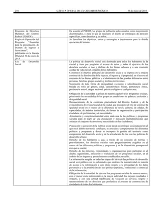 258 GACETA OFICIAL DE LA CIUDAD DE MÉXICO 30 de Junio de 2016
Programa de Derechos
Humanos del Distrito
Federal (PDHDF).
De acuerdo al PDHDF, los grupos de población seleccionados como mayormente
discriminados, y para lo que es necesario el diseño de estrategias de atención
específicas, como las niñas y los niños.
Reglas de Operación del
Programa “Asesorías
para la presentación de
examen de ingreso a
licenciatura”,
publicadas en la Gaceta
Oficial el 30 de enero de
2015
Se describen los objetivos, metas y estrategias a implementar para la debida
operación del mismo.
Ley de Desarrollo
Social
La política de desarrollo social está destinada para todos los habitantes de la
ciudad y tiene por propósito el acceso de todos y todas al ejercicio de los
derechos sociales, al uso y disfrute de los bienes urbanos y a una creciente
calidad de vida para el conjunto de los habitantes;
Constituye el objetivo principal del desarrollo social y se expresa en la mejora
continua de la distribución de la riqueza, el ingreso y la propiedad, en el acceso al
conjunto de los bienes públicos y al abatimiento de las grandes diferencias entre
personas, familias, grupos sociales y ámbitos territoriales;
Superación de toda forma de desigualdad, exclusión o subordinación social
basada en roles de género, edad, características físicas, pertenencia étnica,
preferencia sexual, origen nacional, práctica religiosa o cualquier otra;
Obligación de la autoridad a aplicar de manera equitativa los programas sociales,
priorizando las necesidades de los grupos en condiciones de pobreza, exclusión y
desigualdad social
Reconocimiento de la condición pluricultural del Distrito Federal y de la
extraordinaria diversidad social de la ciudad que presupone el reto de construir la
igualdad social en el marco de la diferencia de sexos, cultural, de edades, de
capacidades, de ámbitos territoriales, de formas de organización y participación
ciudadana, de preferencias y de necesidades;
Articulación y complementariedad entre cada una de las políticas y programas
sociales para el logro de una planeación y ejecución multidimensional que
atiendan el conjunto de derechos y necesidades de los ciudadanos;
Planeación y ejecución de la política social desde un enfoque socioespacial en el
que en el ámbito territorial confluyen, se articulan y complementan las diferentes
políticas y programas y donde se incorpora la gestión del territorio como
componente del desarrollo social y de la articulación de éste con las políticas de
desarrollo urbano;
Derecho de los habitantes a que, a través de un conjunto de normas y
procedimientos, los derechos sociales sean progresivamente exigibles en el
marco de las diferentes políticas y programas y de la disposición presupuestal
con que se cuente;
Derecho de las personas, comunidades y organizaciones para participar en el
diseño, seguimiento, aplicación y evaluación de los programas sociales, en el
ámbito de los órganos y procedimientos establecidos para ello;
La información surgida en todas las etapas del ciclo de las políticas de desarrollo
social será pública con las salvedades que establece la normatividad en materia
de acceso a la información y con pleno respeto a la privacidad de los datos
personales y a la prohibición del uso político-partidista, confesional o comercial
de la información;
Obligación de la autoridad de ejecutar los programas sociales de manera austera,
con el menor costo administrativo, la mayor celeridad, los mejores resultados e
impacto, y con una actitud republicana de vocación de servicio, respeto y
reconocimiento de los derechos que profundice el proceso de construcción de
ciudadanía de todos los habitantes.
 
