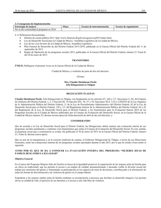 30 de Junio de 2016 GACETA OFICIAL DE LA CIUDAD DE MÉXICO 269
3. Cronograma de Implementación
Estrategia de mejora Plazo Área(s) de instrumentación Área(s) de seguimiento
No se dio continuidad al programa en 2016
4. 4. Referencias Documentales
 Informe de cuenta pública 2015: http://www.finanzas.df.gob.mx/egresos/cp2015/index.html.
 Ley de Desarrollo Social para la Ciudad de México. Asamblea Legislativa de la Ciudad de México.
 Ley de las y los Jóvenes de la Ciudad de México, Asamblea Legislativa
 Plan General de Desarrollo de del Distrito Federal 2013-2018, publicado en la Gaceta Oficial del Distrito Federal del 11 de
septiembre de 2013.
 Reglas de Operación de los programas sociales 2015, publicadas en la Gaceta Oficial del Distrito Federal, número 21 Tomo II,
del 30 de enero de 2015.
TRANSITORIO
ÚNICO. Publíquese el presente Aviso en la Gaceta Oficial de la Ciudad de México.
Ciudad de México, a veintitrés de junio de dos mil dieciséis.
(Firma)
Dra. Claudia Sheinbaum Pardo
Jefa Delegacional en Tlalpan
DELEGACIÓN TLALPAN
Claudia Sheinbaum Pardo, Jefa Delegacional en Tlalpan, con fundamento en los artículos 87, 104 y 117, fracciones I y XI, del Estatuto
de Gobierno del Distrito Federal; 1, 2, 3 fracción III, 10 fracción XIV, 36, 37 y 39, fracciones XLV, LVI y LXXXVI de la Ley Orgánica
de la Administración Pública del Distrito Federal; 11 de la Ley de Procedimiento Administrativo del Distrito Federal; 42 de la Ley de
Desarrollo Social para el Distrito Federal; 120 y 121 del Reglamento Interior de la Administración Pública del Distrito Federal; 64 y 65
del Reglamento de la Ley de Desarrollo Social para el Distrito Federal; y los lineamientos para la Evaluación Interna 2016 de los
Programas Sociales de la Ciudad de México publicados por el Consejo de Evaluación del Desarrollo Social, en la Gaceta Oficial de la
Ciudad de México número 52, décima novena época de fecha dieciocho de abril de dos mil dieciséis, y
CONSIDERANDO
Que de acuerdo a la Ley de Desarrollo Social para el Distrito Federal, las Delegaciones deben realizar una evaluación interna de sus
programas sociales anualmente y conforme a los lineamientos que emita el Consejo de Evaluación del Desarrollo Social. En este sentido,
el programa social que a continuación se evalúa, fue publicado el 30 de enero de 2015 en la Gaceta Oficial del Distrito Federal, número
21, Tomo II, décima octava época.
Que en aras de la transparencia y en la correcta rendición de cuentas, el Gobierno Delegacional de Tlalpan, a través de sus Direcciones
Generales, emite las evaluaciones internas de los programas sociales ejecutados durante el año 2015, por lo que he tenido a bien emitir el
siguiente:
AVISO POR EL QUE SE DA A CONOCER LA EVALUACIÓN INTERNA DEL PROGRAMA “MUJERES JEFAS DE
FAMILIA BUSCANDO LA IGUALDAD”
Objetivo General.
En el marco del Programa Mujeres Jefas de Familia en busca de la Igualdad‖ promover la capacitación de las mujeres jefas de familia para
un oficio no tradicional‖, que les permita el acceso a un empleo de calidad, desnaturalizando y haciendo visible la división sexual del
trabajo por cuestiones del género y fomentando su participación en los espacios de toma de decisiones, contribuyendo a la eliminación de
todas las formas de discriminación y de violencia de género en el campo laboral.
Empoderar a las mujeres madres jefas de familia mediante su incorporación a procesos que faciliten su desarrollo integral y les permita
elevar su calidad de vida, el ejercicio de sus derechos y el acceso a una vida libre de violencia.
 