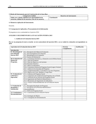 278 GACETA OFICIAL DE LA CIUDAD DE MÉXICO 30 de Junio de 2016
3. Diseño del Instrumento para la Construcción de la Línea Base
Categoría de Análisis Reactivos de Instrumento
Edad, sexo, colonia, Opinión de la oportunidad de las
asesorías, calidad de las asesorías, trato de los asesores,
Cuestionario
4. Método de Aplicación del Instrumento
Encuesta.
5. Cronograma de Aplicación y Procesamiento de la Información
El programa no tuvo continuidad en el ejercicio 2016
ANÁLISIS Y SEGUIMIENTO DE LA EVALUACIÓN INTERNA 2015
1. Análisis de la Evaluación Interna 2015
Por ser un programa de nueva creación no tuvo antecedente del ejercicio 2014. y no se realizó la evaluación correspondiente en
2015.
Apartados de la Evaluación Interna 2015 Nivel de
Cumplimiento
Justificación
Introducción
II. Metodología de
la Evaluación
Interna 2015
II.1. Descripción del Objeto de Evaluación
II.2. Área Encargada de la Evaluación
II.3. Metodología de la Evaluación
II.4. Fuentes de Información
III. Evaluación del
Diseño del
Programa.
III.1. Consistencia Normativa y Alineación con la Política Social
III.2. Árbol del Problema
III.3. Árbol de Objetivos y de Acciones
III.4. Resumen Narrativo
III.5. Matriz de Indicadores
III.6. Consistencia Interna del Programa Social (Lógica Vertical)
III.7. Análisis de Involucrados del Programa
III.8. Complementariedad o Coincidencia con otros Programas
III.9. Objetivos de Corto, Mediano y Largo Plazo
IV. Evaluación de
Cobertura y
Operación.
IV.1. Cobertura del Programa Social
IV.2. Congruencia de la Operación del Programa con su Diseño
IV.3. Valoración de los Procesos del Programa Social
IV.4. Seguimiento del Padrón de Beneficiarios o
IV.5. Mecanismos de Seguimiento de Indicadores
IV.6. Avances en Recomendaciones de la Evaluación Interna
2014
V. Evaluación de
Resultados y
Satisfacción.
V.1. Principales Resultados del Programa
V.2. Percepción de las Personas Beneficiarias o
Derechohabientes
V.3. FODA del Programa Social
VI. Conclusiones y
Recomendaciones
VI.1. Conclusiones de la Evaluación Interna
VI.2. Estrategias de Mejora
VI.3. Cronograma de Instrumentación
 
