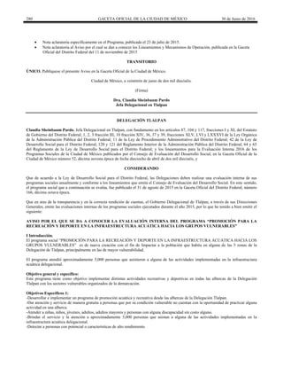 280 GACETA OFICIAL DE LA CIUDAD DE MÉXICO 30 de Junio de 2016
 Nota aclaratoria específicamente en el Programa, publicada el 23 de julio de 2015.
 Nota aclaratoria al Aviso por el cual se dan a conocer los Lineamientos y Mecanismos de Operación, publicada en la Gaceta
Oficial del Distrito Federal del 11 de noviembre de 2015
TRANSITORIO
ÚNICO. Publíquese el presente Aviso en la Gaceta Oficial de la Ciudad de México.
Ciudad de México, a veintitrés de junio de dos mil dieciséis.
(Firma)
Dra. Claudia Sheinbaum Pardo
Jefa Delegacional en Tlalpan
DELEGACIÓN TLALPAN
Claudia Sheinbaum Pardo, Jefa Delegacional en Tlalpan, con fundamento en los artículos 87, 104 y 117, fracciones I y XI, del Estatuto
de Gobierno del Distrito Federal; 1, 2, 3 fracción III, 10 fracción XIV, 36, 37 y 39, fracciones XLV, LVI y LXXXVI de la Ley Orgánica
de la Administración Pública del Distrito Federal; 11 de la Ley de Procedimiento Administrativo del Distrito Federal; 42 de la Ley de
Desarrollo Social para el Distrito Federal; 120 y 121 del Reglamento Interior de la Administración Pública del Distrito Federal; 64 y 65
del Reglamento de la Ley de Desarrollo Social para el Distrito Federal; y los lineamientos para la Evaluación Interna 2016 de los
Programas Sociales de la Ciudad de México publicados por el Consejo de Evaluación del Desarrollo Social, en la Gaceta Oficial de la
Ciudad de México número 52, décima novena época de fecha dieciocho de abril de dos mil dieciséis, y
CONSIDERANDO
Que de acuerdo a la Ley de Desarrollo Social para el Distrito Federal, las Delegaciones deben realizar una evaluación interna de sus
programas sociales anualmente y conforme a los lineamientos que emita el Consejo de Evaluación del Desarrollo Social. En este sentido,
el programa social que a continuación se evalúa, fue publicado el 31 de agosto de 2015 en la Gaceta Oficial del Distrito Federal, número
166, décima octava época.
Que en aras de la transparencia y en la correcta rendición de cuentas, el Gobierno Delegacional de Tlalpan, a través de sus Direcciones
Generales, emite las evaluaciones internas de los programas sociales ejecutados durante el año 2015, por lo que he tenido a bien emitir el
siguiente:
AVISO POR EL QUE SE DA A CONOCER LA EVALUACIÓN INTERNA DEL PROGRAMA “PROMOCIÓN PARA LA
RECREACIÓN Y DEPORTE EN LA INFRAESTRUCTURA ACUÁTICA HACIA LOS GRUPOS VULNERABLES”
I Introducción.
El programa social “PROMOCIÓN PARA LA RECREACIÓN Y DEPORTE EN LA INFRAESTRUCTURA ACUÁTICA HACIA LOS
GRUPOS VULNERABLES” es de nueva creación con el fin de Impactar a la población que habita en alguna de las 5 zonas de la
Delegación de Tlalpan, principalmente en las de mayor vulnerabilidad.
El programa atendió aproximadamente 5,000 personas que asistieron a alguna de las actividades implementadas en la infraestructura
acuática delegacional.
Objetivo general y específico:
Este programa tiene como objetivo implementar distintas actividades recreativas y deportivas en todas las albercas de la Delegación
Tlalpan con los sectores vulnerables organizados de la demarcación.
Objetivos Específicos 1:
-Desarrollar e implementar un programa de promoción acuática y recreativa desde las albercas de la Delegación Tlalpan.
-Dar atención y servicio de manera gratuita a personas que por su condición vulnerable no cuentan con la oportunidad de practicar alguna
actividad en una alberca.
-Atender a niñas, niños, jóvenes, adultos, adultos mayores y personas con alguna discapacidad sin costo alguno.
-Brindar el servicio y la atención a aproximadamente 5,000 personas que asistan a alguna de las actividades implementadas en la
infraestructura acuática delegacional.
-Detectar a personas con potencial o características de alto rendimiento.
 