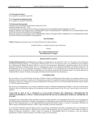 30 de Junio de 2016 GACETA OFICIAL DE LA CIUDAD DE MÉXICO 289
V.2 Estrategias de Mejora
No se registró en el ejercicio Fiscal 2016
V.3. Cronograma de Implementación
No se registró en el ejercicio Fiscal 2016
VI. Referencias Documentales
• Programa General de Desarrollo del Distrito Federal 2013-2018
•Programa Delegacional 2015 - 2018
• Lineamientos para la Evaluación Interna 2016 de los Programas Sociales del Distrito Federal Operados en el 2015
•Reglas de Operación del Programa Social “PROMOCIÓN PARA LA RECREACIÓN Y DEPORTE EN LA INFRAESTRUCTURA
ACUÁTICA HACIA LOS GRUPOS VULNERABLES”
•Padrón de Beneficiarios del Programa Social “PROMOCIÓN PARA LA RECREACIÓN Y DEPORTE EN LA INFRAESTRUCTURA
ACUÁTICA HACIA LOS GRUPOS VULNERABLES”
TRANSITORIO
ÚNICO. Publíquese el presente Aviso en la Gaceta Oficial de la Ciudad de México.
Ciudad de México, a veintitrés de junio de dos mil dieciséis.
(Firma)
Dra. Claudia Sheinbaum Pardo
Jefa Delegacional en Tlalpan
DELEGACIÓN TLALPAN
Claudia Sheinbaum Pardo, Jefa Delegacional en Tlalpan, con fundamento en los artículos 87, 104 y 117, fracciones I y XI, del Estatuto
de Gobierno del Distrito Federal; 1, 2, 3 fracción III, 10 fracción XIV, 36, 37 y 39, fracciones XLV, LVI y LXXXVI de la Ley Orgánica
de la Administración Pública del Distrito Federal; 11 de la Ley de Procedimiento Administrativo del Distrito Federal; 42 de la Ley de
Desarrollo Social para el Distrito Federal; 120 y 121 del Reglamento Interior de la Administración Pública del Distrito Federal; 64 y 65
del Reglamento de la Ley de Desarrollo Social para el Distrito Federal; y los lineamientos para la Evaluación Interna 2016 de los
Programas Sociales de la Ciudad de México publicados por el Consejo de Evaluación del Desarrollo Social, en la Gaceta Oficial de la
Ciudad de México número 52, décima novena época de fecha dieciocho de abril de dos mil dieciséis, y
CONSIDERANDO
Que de acuerdo a la Ley de Desarrollo Social para el Distrito Federal, las Delegaciones deben realizar una evaluación interna de sus
programas sociales anualmente y conforme a los lineamientos que emita el Consejo de Evaluación del Desarrollo Social. En este sentido,
el programa social que a continuación se evalúa, fue publicado el 30 de enero de 2015 en la Gaceta Oficial del Distrito Federal, número
21, Tomo II, décima octava época.
Que en aras de la transparencia y en la correcta rendición de cuentas, el Gobierno Delegacional de Tlalpan, a través de sus Direcciones
Generales, emite las evaluaciones internas de los programas sociales ejecutados durante el año 2015, por lo que he tenido a bien emitir el
siguiente:
AVISO POR EL QUE SE DA A CONOCER LA EVALUACIÓN INTERNA DEL PROGRAMA “DISTRIBUCIÓN DE
APOYOS ECONÓMICOS A NIÑAS Y NIÑOS ESTUDIANTES DE ESCUELAS PRIMARIAS PÚBLICAS, SONRIENDO AL
FUTURO”
El programa tuvo un antecedente similar ejecutado en ejercicios anuales anteriores, el correspondiente al año 1993, con 911 beneficiarios
que recibían 200 pesos bimestrales, entregados conjuntamente con dependencias como la Secretaria de Desarrollo Social (SEDESOL). A
partir de 1998 el programa pasa a ser una responsabilidad del gobierno del Distrito Federal, y el monto se incrementa a 400 pesos. En
2006 el número de beneficiados aumenta a 1,000 y el apoyo asciende a 450 pesos bimestrales.
En el año 2014 el programa sumo dos formas de apoyo el económico y el alimenticio, para 2015, el programa vuelve a ser solamente con
apoyo económico con una aumento a 900 pesos a un total de 1,000 beneficiarios, por seis bimestres. En 2016 cambia de nombres a
Entrega de Estímulos Económicos a Niñas y Niños en Condición de Vulnerabilidad Social y/o Económica y ante una reducción
presupuestal se reduce el número de apoyos a 876 niñas y niños por cinco bimestres.
 
