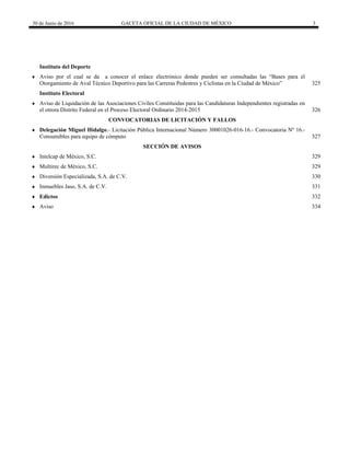 30 de Junio de 2016 GACETA OFICIAL DE LA CIUDAD DE MÉXICO 3
Instituto del Deporte
 Aviso por el cual se da a conocer el enlace electrónico donde pueden ser consultadas las “Bases para el
Otorgamiento de Aval Técnico Deportivo para las Carreras Pedestres y Ciclistas en la Ciudad de México” 325
Instituto Electoral
 Aviso de Liquidación de las Asociaciones Civiles Constituidas para las Candidaturas Independientes registradas en
el otrora Distrito Federal en el Proceso Electoral Ordinario 2014-2015 326
 CONVOCATORIAS DE LICITACIÓN Y FALLOS
 Delegación Miguel Hidalgo.- Licitación Pública Internacional Número 30001026-016-16.- Convocatoria Nº 16.-
Consumibles para equipo de cómputo 327
 SECCIÓN DE AVISOS
 Intelcap de México, S.C. 329
 Multirec de México, S.C. 329
 Diversión Especializada, S.A. de C.V. 330
 Inmuebles Jaso, S.A. de C.V. 331
 Edictos 332
 Aviso 334
 