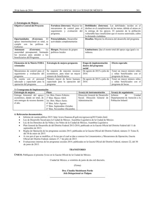 30 de Junio de 2016 GACETA OFICIAL DE LA CIUDAD DE MÉXICO 301
2. Estrategias de Mejora
Objetivo Central del Proyecto Fortaleza (Internas). Mejorar los
mecanismos de control para el
seguimiento y evaluación del
programa.
Debilidades (Internas). Las debilidades inciden en el
desfase en el cumplimiento de las metas, debido al atraso en
la entrega de los apoyos. El aumento de la población
vulnerable hace insuficiente que el recurso autorizado, cubra
la demanda ciudadana.
Oportunidades (Externas). El
apoyo interinstitucional es total, se
cumple con las políticas de
Gobierno
Potencialidades. Desarrollar
actividades complementarias
Desafíos. Mejorar la eficiencia del desarrollo del programa
Amenazas (Externas). La
austeridad presupuestal, limitando
los recursos para atender a los
beneficiarios del Programa.
Riesgos. Presiones de grupos
políticos locales
Limitaciones. Que el monto total del apoyo siga igual o se
reduzca.
Elementos de la Matriz FODA
retomados
Estrategia de mejora propuesta Etapa de implementación
dentro del programa
social
Efecto esperado
Mecanismos de control para el
seguimiento y evaluación del
programa.
Se requiere de mayores recursos
económicos, para tener un mayor
número de beneficiarios.
De agosto de 2015 a julio de
2016.
Tener un mayor número niños
y niñas beneficiados con el
programa de becas.
Se cuenta con el personal
adecuado y capacitado para la
operación del programa.
Número mayor de factor humano
capacitado para la operación del
programa
De agosto de 2015 a julio de
2016.
Tener un mayor número niños
y niñas beneficiados con el
programa de becas.
3. Cronograma de Implementación
Estrategia de mejora Plazo Área(s) de instrumentación Área(s) de seguimiento
Entrega bimestral del apoyo
económico, dando un total, de
seis entregas de recurso durante
el año.
1er. Bim. Enero–Febrero. Dirección General de Desarrollo
Social. Dirección General de
Administración
Jefatura de Unidad
Departamental de Atención a la
Población Infantil
2° Bim. Marzo–Abril.
3er. Bim. Mayo–Junio.
4° Bim. Julio–Agosto.
5° Bim. Septiembre–Octubre
6° Bim. Noviembre–Diciembre
4. Referencias documentales.
 Informe de cuenta pública 2015: http://www.finanzas.df.gob.mx/egresos/cp2015/index.html.
 Ley de Desarrollo Social para la Ciudad de México. Asamblea Legislativa de la Ciudad de México.
 Ley de los Derechos de las Niñas y los Niños de la Ciudad de México, Asamblea Legislativa
 Plan General de Desarrollo de del Distrito Federal 2013-2018, publicado en la Gaceta Oficial del Distrito Federal del 11 de
septiembre de 2013.
 Reglas de Operación de los programas sociales 2015, publicadas en la Gaceta Oficial del Distrito Federal, número 21 Tomo II,
del 30 de enero de 2015.
 A viso por el que se modifica, el Aviso por el cual se dan a conocer los Lineamientos y Mecanismos de Operación, Gaceta
Oficial del Distrito Federal, número 27, 7 de julio de 2015.
 Evaluaciones internas de los programas sociales 2014, publicadas en la Gaceta Oficial del Distrito Federal, número 22, del 30
de junio de 2015.
TRANSITORIO
ÚNICO. Publíquese el presente Aviso en la Gaceta Oficial de la Ciudad de México.
Ciudad de México, a veintitrés de junio de dos mil dieciséis.
(Firma)
Dra. Claudia Sheinbaum Pardo
Jefa Delegacional en Tlalpan
 