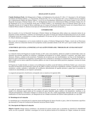 30 de Junio de 2016 GACETA OFICIAL DE LA CIUDAD DE MÉXICO 315
DELEGACION TLALPAN
Claudia Sheinbaum Pardo, Jefa Delegacional en Tlalpan, con fundamento en los artículos 87, 104 y 117, fracciones I y XI, del Estatuto
de Gobierno del Distrito Federal; 1, 2, 3 fracción III, 10 fracción XIV, 36, 37 y 39, fracciones XLV, LVI y LXXXVI de la Ley Orgánica
de la Administración Pública del Distrito Federal; 11 de la Ley de Procedimiento Administrativo del Distrito Federal; 42 de la Ley de
Desarrollo Social para el Distrito Federal; 120 y 121 del Reglamento Interior de la Administración Pública del Distrito Federal; 64 y 65
del Reglamento de la Ley de Desarrollo Social para el Distrito Federal; y los lineamientos para la Evaluación Interna 2016 de los
Programas Sociales de la Ciudad de México publicados por el Consejo de Evaluación del Desarrollo Social, en la Gaceta Oficial de la
Ciudad de México número 52, décima novena época de fecha dieciocho de abril de dos mil dieciséis, y
CONSIDERANDO
Que de acuerdo a la Ley de Desarrollo Social para el Distrito Federal, las Delegaciones deben realizar una evaluación interna de sus
programas sociales anualmente y conforme a los lineamientos que emita el Consejo de Evaluación del Desarrollo Social. En este sentido,
el programa social que a continuación se evalúa, fue publicado el 30 de enero de 2015 en la Gaceta Oficial del Distrito Federal, número
21, Tomo II, décima octava época.
Que en aras de la transparencia y en la correcta rendición de cuentas, el Gobierno Delegacional de Tlalpan, a través de sus Direcciones
Generales, emite las evaluaciones internas de los programas sociales ejecutados durante el año 2015, por lo que he tenido a bien emitir el
siguiente:
AVISO POR EL QUE SE DA A CONOCER LA EVALUACIÓN INTERNA DEL “PROGRAMA DE AYUDAS SOCIALES”
I. Introducción
La evaluación interna del Programa de Ayudas Sociales en 2015, tiene como propósito, además de cumplir la normatividad, contar con
elementos que permitan identificar las fortalezas y debilidades del programa en su diseño, operación y monitoreo para lograr mayor
eficiencia, eficacia y calidad en años posteriores. Tratándose de un proceso que esta transformándose, con base en los lineamientos y
directrices para la formulación de programas, las limitaciones de la evaluación se encuentran en la planeación y formulación de 2015 sin
haber contado con los marcos específicos de política pública, así como la inercia para definir proyectos, programas y acciones de forma
incremental.
El Programa de Ayudas Sociales se enmarca en las definiciones de política social del Gobierno del Distrito Federal, que a través de la
Secretaría de Desarrollo Social determinó a partir del año 2000. La política social tiene la finalidad de contribuir a garantizar los derechos
económicos, sociales, culturales y ambientales de la población, particularmente de aquellas personas y grupos que se encuentran en
condición de vulnerabilidad, ya sea temporal o permanente.
La asignación presupuestal y beneficiarios corresponde como se muestra en la siguiente tabla:
AÑO PRESUPUESTO No. BENEFICIARIOS
2010 $ 2,785,500.00 371
2011 $ 2,785,500.00 497
2012 $ 2,785,500.00 473
2013 $ 2,400,000.00 456
2014 $ 2,500,000.00 367
2015 $ 2,500,000.00 383
Las reglas de operación han cambiado muy poco desde la aparición del programa, los conceptos principales para el otorgamiento de
ayudas a los solicitantes siguen siendo por los conceptos de: gastos funerarios, gastos médicos y de manutención. Asimismo, se ha
enfocado principalmente a solicitantes residentes en colonias de muy alta, alta y media marginalidad, utilizando para ello la clasificación
establecida en el Atlas Socioeconómico y de Marginación de las Unidades territoriales del Distrito Federal publicado en el año 2003.
II. Metodología de la Evaluación
La metodología que se desarrolla para la evaluación interna del Programa de Apoyos Sociales se guía y cubre los lineamientos específicos
que determina el Consejo de Evaluación del Desarrollo Social del Distrito Federal.
II.1. Descripción del Objeto de Evaluación
Objetivo General: Otorgar apoyos económicos a las personas de escasos recursos que se encuentren en situación de vulnerabilidad
social, con ello se pretende contribuir a amortiguar los niveles de pobreza familiar de los habitantes de Tlalpan, residentes de colonias
 