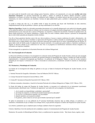 316 GACETA OFICIAL DE LA CIUDAD DE MÉXICO 30 de Junio de 2016
con menor grado de desarrollo social, para sufragar gastos funerarios, médicos y de manutención, así como para auxiliar ante otras
situaciones emergentes. Las personas beneficiadas son adultas y adultos en condición de pobreza, dándose prioridad a madres
trabajadoras y sin pareja, sin excluir a las demás, a la población rural e indígena, a los adultos mayores que aún no acceden a la Pensión
Alimentaria, así como a solicitantes con familiares víctimas de algún padecimiento grave, accidente o discapacidad, principalmente
infantes.
La ayuda se otorga una sola vez, y no podrán recibir el apoyo las personas que hayan sido beneficiadas en años anteriores,
independientemente del tipo de problema o carencia que haya manifestado en su solicitud.
Objetivos Específicos: Atender las solicitudes presentadas directamente en la ventanilla delegacional o por medio de la demanda captada
en las audiencias públicas, los recorridos en colonias o por los contactos en la página electrónica delegacional y en otros medios. Difundir
preferentemente en esas zonas para dar a conocer el Programa, sus requisitos y condiciones de inclusión. Fomentar la equidad social y de
género dando preferencia a las mujeres trabajadoras y madres solas, así como a infantes, adultos mayores y personas con discapacidad
que no estén siendo apoyadas por programas sociales similares.
Con ello se busca garantizar derechos como el de una vida sin pobreza, el acceso a mejores condiciones de salud y alimentación, y de
participación en la vida cívica de su localidad. La repercusión del Programa es relativa tomando en consideración que se otorga por una
sola ocasión, pero es amplia debido a que ayuda a solucionar situaciones que pueden derivar en mayor vulnerabilidad para las familias. El
apoyo dado a jefas de familia ayuda a la adquisición de mayores nutrientes, y las ayudas para gastos médicos y funerarios contribuyen a
impedir un descenso abrupto en las condiciones de vida. Este es un programa de transferencias monetarias directas otorgadas a los
solicitantes con requisitos cumplidos.
El área encargada de su operación es la Secretaría Particular de la Jefatura Delegacional.
II.2. Área Encargada de la Evaluación
La Dirección de Políticas de Género es la encargada de la evaluación interna del Programa de Ayudas Sociales, misma que esta encargada
de incorporar políticas con perspectivas de género que permitan disminuir la desigualdad entre mujeres y hombres por medio del diseño,
implementación y evaluación de programas que beneficien a la población de la Delegación Tlalpan; se trata de un área normativa
integrada por tres mujeres: la directora de 27 años es licenciada en comunicación y actualmente cursando la maestría en Antropología
Social.
II.3. Parámetros y Metodología de Evaluación
Las fuentes de la investigación del trabajo de gabinete en las que se funda la Evaluación del Programa de Ayudas Sociales, son las
siguientes:
1.- Instituto Nacional de Geografía e Informática. Censo de Población 2010 D.F. México.
2.- Consejo Nacional de Evaluación (Coneval) México. 2010.
3.- Evalua-DF. Secretaria de Desarrollo Social del G.D.F. México. 2010.
4.- Informes mensuales, trimestrales y Anual de la Secretaría Particular de la Jefatura Delegación en Tlalpan. G.D.F. México. 2014.
La fuente del trabajo de campo del Programa de Ayudas Sociales, se encuentra en la aplicación de un instrumento (cuestionario
semiestructurado), identificado como “Fomulario de sugerencias”, por medio del cual se pregunta a los beneficiarios:
1. ¿Se le atendió con disponibilidad, cordialidad y oportunidad?
2. ¿El tiempo de respuesta y la información proporcionada fueron las adecuadas?
3. ¿El servicio o la información responde a sus necesidades?
4. ¿Quedó satisfecho con la atención recibida?
5. En general, ¿cómo evalúa los servicios que le brindó el personal que le atendió?
Se aplicó el instrumento en un una población de 87 personas beneficiadas (muestra), bajo un doble enfoque, el cualitativo y el
cuantitativo. Entendiendo así que se trabajó en un enfoque mixto, lo que permitió enriquecer el análisis del Programa de Ayudas Sociales.
Los criterios y parámetros que se emplearon para el enfoque cualitativo fueron los siguientes:
Criterios: Identificar el nivel de satisfacción de la ciudadanía, respecto a la instrumentación del Programa de Ayudas Sociales
Parámetros: De acuerdo a la Metodología del Índice Likert, se establecieron los siguientes niveles: Muy bueno, bueno, regular y malo.
 
