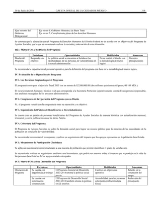 30 de Junio de 2016 GACETA OFICIAL DE LA CIUDAD DE MÉXICO 319
Ejes rectores del
Gobierno
Delegacional
Eje rector 1. Gobierno Honesto y de Buen Trato
Eje rector 3. Cumplimiento pleno de los derechos Humanos
Se constata que la alineación con el Programa de Derechos Humanos del Distrito Federal no es acorde con los objetivos del Programa de
Ayudas Sociales, por lo que se recomienda realizar la revisión y adecuación de esta alineación.
III.7. Matriz FODA del Diseño del Programa
Fortalezas Oportunidades Debilidades Amenazas
Diseño del
Programa
Responde a su
objetivo
La política social se encamina a fortalecer las
oportunidades de las personas en vulnerabilidad en
la actual administración
No se realizó el diseño con
la metodología de marco
lógico
Recortes
presupuestales
Se recomienda la capacitación al personal operativo para la definición del programa con base en la metodología de marco lógico.
IV. Evaluación de la Operación del Programa
IV.1. Los Recursos Empleados por el Programa
El programa contó para el ejercicio fiscal 2015 con un monto de $2,500,000.00 (dos millones quinientos mil pesos, 00/100 M.N.).
El recurso material, humano y técnico es el que corresponde a la Secretaría Particular (operativamente consta de una persona responsable,
dos analistas encargadas de los procesos administrativos.
IV.2. Congruencia de la Operación del Programa con su Diseño
Si, el programa cumple con la congruencia entre su operación y su objetivo.
IV.3. Seguimiento del Padrón de Beneficiarios o Derechohabientes
Se cuenta con un padrón de personas beneficiarias del Programa de Ayudas Sociales de manera histórica con actualización mensual,
trimestral y con la publicación anual de dicho Padrón.
IV.4. Cobertura del Programa.
El Programa de Apoyos Sociales no cubre la demanda social para lograr un recurso público para la atención de las necesidades de la
población en condición de vulnerabilidad.
Se recomienda incrementar el presupuesto y realizar un seguimiento del impacto que los apoyos representan en la población beneficiada.
IV.5. Mecanismos de Participación Ciudadana
Se aplica un cuestionario semiestructurado a una muestra de población que permite identificar el grado de satisfacción.
Se recomienda realizar un seguimiento mediante una herramienta, que podría ser muestra sobre el impacto que se produjo en la vida de
las personas beneficiarias de los apoyos sociales otorgados.
IV.5. Matriz FODA de la Operación del Programa
Fortalezas Oportunidades Debilidades Amenazas
Operación del
Programa
Se cuenta con
experiencia de trabajo
El Programa General de Desarrollo
2013-2018 retoma la política social
previa.
Cambios en el personal
operativo
Retardo en la
concreción del
apoyo
Se cuenta con
información
sistematizada
El Programa de Desarrollo Social
2013-2018 también retoma la política
social anterior.
Accesibilidad para las personas
solicitantes (infraestructura
física)
Reducción del
presupuesto
 