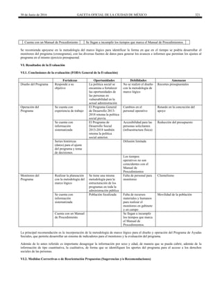 30 de Junio de 2016 GACETA OFICIAL DE LA CIUDAD DE MÉXICO 321
Cuenta con un Manual de Procedimiento Se llegan a incumplir los tiempos que marca el Manual de Procedimientos.
Se recomienda apoyarse en la metodología del marco lógico para identificar la forma en que en el tiempo se podría desarrollar el
monitoreo del programa (cronograma), con las diversas fuentes de datos para generar los avances e informes que permitan los ajustes al
programa en el mismo ejercicio presupuestal.
VI. Resultados de la Evaluación
VI.1. Conclusiones de la evaluación (FODA General de la Evaluación)
Fortalezas Oportunidades Debilidades Amenazas
Diseño del Programa Responde a su
objetivo
La política social se
encamina a fortalecer
las oportunidades de
las personas en
vulnerabilidad en la
actual administración
No se realizó el diseño
con la metodología de
marco lógico
Recortes presupuestales
Operación del
Programa
Se cuenta con
experiencia de trabajo
El Programa General
de Desarrollo 2013-
2018 retoma la política
social previa.
Cambios en el
personal operativo
Retardo en la concreción del
apoyo
Se cuenta con
información
sistematizada
El Programa de
Desarrollo Social
2013-2018 también
retoma la política
social anterior.
Accesibilidad para las
personas solicitantes
(infraestructura física)
Reducción del presupuesto
Series históricas
(datos) para el ajuste
del programa y toma
de decisiones.
Difusión limitada
Los tiempos
operativos no son
coincidentes con el
Manual de
Procedimientos
Monitoreo del
Programa
Realizar la planeación
con la metodología del
marco lógico
Se tiene una misma
metodología para la
estructuración de los
programas en toda la
administración pública
Falta de personal para
monitoreo
Clientelismo
Se cuenta con
información
sistematizada
Población focalizada Falta de recursos
materiales y humanos
para realizar el
monitoreo en gabinete
y en campo
Movilidad de la población
Cuenta con un Manual
de Procedimiento
Se llegan a incumplir
los tiempos que marca
el Manual de
Procedimientos.
La principal recomendación es la incorporación de la metodología de marco lógico para el diseño y operación del Programa de Ayudas
Sociales, que permita desarrollar un sistema de indicadores para el monitoreo y la evaluación del programa.
Además de lo antes referido es importante desagregar la información por sexo y edad, de manera que se pueda cubrir, además de la
información de tipo cuantitativa, la cualitativa, de forma que se identifiquen los aportes del programa para el acceso a los derechos
sociales de las personas.
VI.2. Medidas Correctivas o de Reorientación Propuestas (Sugerencias y/o Recomendaciones)
 