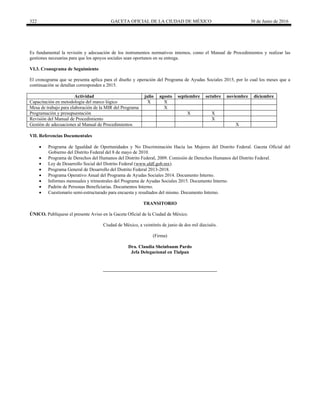 322 GACETA OFICIAL DE LA CIUDAD DE MÉXICO 30 de Junio de 2016
Es fundamental la revisión y adecuación de los instrumentos normativos internos, como el Manual de Procedimientos y realizar las
gestiones necesarias para que los apoyos sociales sean oportunos en su entrega.
VI.3. Cronograma de Seguimiento
El cronograma que se presenta aplica para el diseño y operación del Programa de Ayudas Sociales 2015, por lo cual los meses que a
continuación se detallan corresponden a 2015.
Actividad julio agosto septiembre octubre noviembre diciembre
Capacitación en metodología del marco lógico X X
Mesa de trabajo para elaboración de la MIR del Programa X
Programación y presupuestación X X
Revisión del Manual de Procedimiento X
Gestión de adecuaciones al Manual de Procedimientos X
VII. Referencias Documentales
 Programa de Igualdad de Oportunidades y No Discriminación Hacía las Mujeres del Distrito Federal. Gaceta Oficial del
Gobierno del Distrito Federal del 8 de mayo de 2010.
 Programa de Derechos del Humanos del Distrito Federal, 2009. Comisión de Derechos Humanos del Distrito Federal.
 Ley de Desarrollo Social del Distrito Federal (www.aldf.gob.mx).
 Programa General de Desarrollo del Distrito Federal 2013-2018.
 Programa Operativo Anual del Programa de Ayudas Sociales 2014. Documento Interno.
 Informes mensuales y trimestrales del Programa de Ayudas Sociales 2015. Documento Interno.
 Padrón de Personas Beneficiarias. Documentos Interno.
 Cuestionario semi-estructurado para encuesta y resultados del mismo. Documento Interno.
TRANSITORIO
ÚNICO. Publíquese el presente Aviso en la Gaceta Oficial de la Ciudad de México.
Ciudad de México, a veintitrés de junio de dos mil dieciséis.
(Firma)
Dra. Claudia Sheinbaum Pardo
Jefa Delegacional en Tlalpan
 