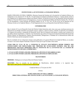 324 GACETA OFICIAL DE LA CIUDAD DE MÉXICO 30 de Junio de 2016
INSTITUTO DE LA JUVENTUD DE LA CIUDAD DE MÉXICO.
MARÍA FERNANDA OLVERA CABRERA, Directora General del Instituto de la Juventud de la Ciudad de México con
fundamento en los artículos 87, 97, 98, 99 y 115 del Estatuto de Gobierno del Distrito Federal; 6, 7 primer párrafo, 40 de la
Ley Orgánica de la Administración Pública del Distrito Federal, 34 fracción II de la Ley de Desarrollo Social del Distrito
Federal, 14 fracción XXI de la Ley de Transparencia y Acceso a la Información Pública del Distrito Federal, 96 y 102 de la
Ley de Presupuesto y Gasto Eficiente del Distrito Federal, 45, 62, 75 135, 136, 139 de la Ley de los Derechos de las
Personas Jóvenes en la Ciudad de México y 58 del Reglamento de la Ley de Desarrollo Social del Distrito Federal, y
CONSIDERANDO
Que el artículo 42 Ley de Desarrollo Social del Distrito Federal determina entre otras cosas que constituyen procesos de
aplicación de un método sistemático que permite conocer, explicar y valorar al menos, el diseño, la operación, los resultados
y el impacto de la política y programas de Desarrollo Social. Que la Evaluación será interna o externa, que la interna es la
que deben efectuar anualmente y conforme a los lineamientos que emita el Consejo de Evaluación del Desarrollo Social del
Distrito Federal, las Dependencias, Órganos Desconcentrados, Delegaciones y Entidades de la Administración Púbica del
Distrito Federal que ejecuten programas sociales.
Que los resultados de las evaluaciones internas serán publicados en la gaceta Oficial de la Ciudad de México, en un plazo
no mayor a seis meses después finalizado el Ejercicio Fiscal, por lo que he tenido a bien emitir:
AVISO POR EL CUAL SE DA A CONOCER EL ENLACE ELECTRÓNICO DONDE PODRÁN SER
CONSULTADOS LOS RESULTADOS DEL PROCESO DE EVALUACIÓN INTERNA 2016 DE LOS
PROGRAMAS SOCIALES OPERADOS POR EL INSTITUTO DE LA JUVENTUD DE LA CIUDAD DE
MÉXICO DURANTE 2015 QUE COMPRENDEN:
1.- EVALUACIÓN INTERNA 2016 DEL PROGRAMA JÓVENES EN DESARROLLO 2015.
2.- EVALUACIÓN INTERNA 2016 DEL PROGRAMA JÓVENES EN IMPULSO 2015.
TRANSITORIOS
PRIMERO.- Publíquese en la Gaceta Oficial del Distrito Federal.
SEGUNDO.- Para la consulta de los padrones de Beneficiarios, deberá remitirse a la siguiente liga:
http://injuve.cdmx.gob.mx /evaluacion/2016/evaluacion.pdf
Ciudad de México a 27 de junio de 2016
(Firma)
MARÍA FERNANDA OLVERA CABRERA
DIRECTORA GENERAL DEL INSTITUTO DE LA JUVENTUD DE LA CIUDAD DE MÉXICO.
 